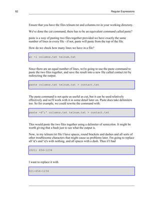 82                                                                        Regular Expressions




     Ensure that you have the files telnum.txt and columns.txt in your working directory.

     We've done the cut command, there has to be an equivalent command called paste?

     paste is a way of pasting two files together provided we have exactly the same
     number of lines in every file - if not, paste will paste from the top of the file.

     How do we check how many lines we have in a file?

     wc -l columns.txt telnum.txt



     Since there are an equal number of lines, we're going to use the paste command to
     paste the two files together, and save the result into a new file called contact.txt by
     redirecting the output.

     paste columns.txt telnum.txt > contact.txt



     The paste command is not quite as useful as cut, but it can be used relatively
     effectively and we'll work with it in some detail later on. Paste does take delimiters
     too. So for example, we could rewrite the command with:

     paste -d';' columns.txt telnum.txt > contact.txt



     This would paste the two files together using a delimiter of semicolon. It might be
     worth giving that a bash just to see what the output is.

     Now, in my telnum.txt file I have spaces, round brackets and dashes and all sorts of
     other troublesome characters that might cause us problems later. I'm going to replace
     all 's('s and 's)'s with nothing, and all spaces with a dash. Thus if I had

     (021) 654-1234



     I want to replace it with

     021-654-1234
 