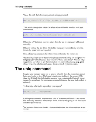 The uniq command                                                                                                 83




       We do this with the following search and replace command:

       sed 's/(//g;s/)//g;s/ /-/g' telnum.txt > modtelnum.txt



       Then produce an updated contact.txt where all the telephone numbers have been
       standardised.

       paste -d';' columns.txt modtelnum.txt > contact.txt



       If I use the -d';' delimitor, only two letters from the last two names are added, not
       any other.

       If I use it without the -d';' delim. Most of the names are recreated in the new file,
       though the longer ones are truncated.

       Now, all spurious characters have been removed from the file contact.txt.

       We are still going to cover the following three commands: uniq, sort and grep. I've
       left grep right 'till last because it's a very slow "Swiss army knife". Which is why I
       suggest you know how to get the information you want without using grep. grep
       should be used as a last resort, because it uses so much system resources.


The uniq command
       Imagine your manager wants you to remove all shells from the system that are not
       being used on the system. The logical place to start looking is the password file,
       since it will list all the shells that the users on your system needs. Currently on my
       system I'm using bash. On your system you might be using the same shell, or ksh, or
       csh or sh.

       To determine what shells are used on your system:8

       cut -d':' -f1,7 /etc/passwd



       Running this command, we're returned a list of usernames and shells. Let's assume
       that we're only interested in the unique shells, so we're only going to cut field seven
       out of the password file.

       8
        Just as a matter of interest, cut also takes a filename on the command line, so it doesn't have to be used
       as a pipe.
 