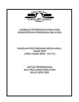 LEMBAGA PEPERIKSAAN MALAYSIA
KEMENTERIAN PENDIDIKAN MALAYSIA
PANDUAN PENTAKSIRAN KERJA AMALI
SAINS SPM
[ PEKA SAINS SPM –1511/3 ]
UNTUK PEPERIKSAAN
SIJIL PELAJARAN MALAYSIA
MULAI SPM 2004
 