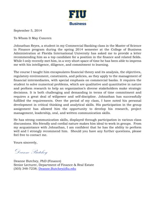 September 5, 2014
To Whom It May Concern
Johnathan Reyes, a student in my Commercial Banking class in the Master of Science
in Finance program during the spring 2014 semester at the College of Business
Administration at Florida International University has asked me to provide a letter
recommending him as a top candidate for a position in the finance and related fields.
While I only recently met him, in a very short space of time he has been able to impress
me with his intelligence, diligence, and commitment to learning.
The course I taught him encapsulates financial theory and its analysis, the objectives,
regulatory environment, constraints, and policies, as they apply to the management of
financial intermediaries, with special emphasis on commercial banks. It requires the
student to solve numerical problems, which are qualitative and quantitative in nature
and perform research to help an organization’s diverse stakeholders make strategic
decisions. It is both challenging and demanding in terms of time commitment and
requires a great deal of willpower and self-discipline. Johnathan has successfully
fulfilled the requirements. Over the period of my class, I have noted his personal
development in critical thinking and analytical skills. His participation in the group
assignment has allowed him the opportunity to develop his research, project
management, leadership, oral, and written communication skills.
He has strong communication skills, displayed through participation in various class
discussions. His friendly and cordial nature makes him ideal to work in groups. From
my acquaintance with Johnathan, I am confident that he has the ability to perform
well and I strongly recommend him. Should you have any further questions, please
feel free to contact me.
Yours sincerely,
Deanne Butchey
Deanne Butchey, PhD (Finance)
Senior Lecturer, Department of Finance & Real Estate
(305) 348-7238; Deanne.Butchey@fiu.edu
 
