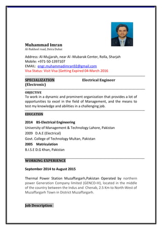Muhammad Imran
Al-Nakheel road, Deira Dubai
Address: Al-Mujjarah, near Al -Mubarak Center, Rolla, Sharjah
Mobile: +971-50-1397107
EMAIL: engr.muhammadimran92@gmail.com
Visa Status: Visit Visa {Getting Expired 04-March 2016
SPECIALIZATION Electrical Engineer
(Electronic)
OBJECTIVE
To work in a dynamic and prominent organization that provides a lot of
opportunities to excel in the field of Management, and the means to
test my knowledge and abilities in a challenging job.
EDUCATION
2014 BS-Electrical Engineering
University of Management & Technology Lahore, Pakistan
2009 D.A.E (Electrical)
Govt. College of Technology Multan, Pakistan
2005 Matriculation
B.I.S.E D.G Khan, Pakistan
WORKING EXPERIENCE
September 2014 to August 2015
Thermal Power Station Muzaffargarh,Pakistan Operated by northern
power Generation Company limited (GENCO-III), located in the middle
of the country between the Indus and Chenab, 2.5 Km to North-West of
Muzaffargarh Town in District Muzaffargarh.
Job Description
 