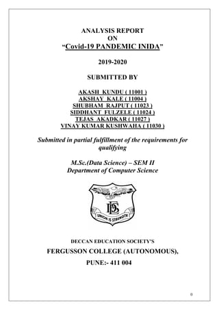 0
ANALYSIS REPORT
ON
“Covid-19 PANDEMIC INIDA”
2019-2020
SUBMITTED BY
AKASH KUNDU ( 11001 )
AKSHAY KALE ( 11004 )
SHUBHAM RAJPUT ( 11023 )
SIDDHANT FULZELE ( 11024 )
TEJAS AKADKAR ( 11027 )
VINAY KUMAR KUSHWAHA ( 11030 )
Submitted in partial fulfillment of the requirements for
qualifying
M.Sc.(Data Science) – SEM II
Department of Computer Science
DECCAN EDUCATION SOCIETY'S
FERGUSSON COLLEGE (AUTONOMOUS),
PUNE:- 411 004
 