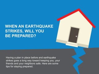 WHEN AN EARTHQUAKE
STRIKES, WILL YOU
BE PREPARED?
Having a plan in place before and earthquake
strikes goes a long way toward keeping you, your
friends and your neighbors safe. Here are some
tips for staying prepared.
 