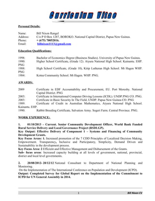 Personal Details:
Name: Bill Nixon Rangel
Address: C/o P O Box 1287, BOROKO. National Capital District, Papua New Guinea.
Phone: + (675) 70052016.
Email: billnixon1113@gmail.com
Education Qualifications:
1998: Bachelor of Economics Degree (Business Studies). University of Papua New Guinea.
1990: Higher School Certificate, (Grade 12). Aiyura National High School. Kainantu. EHP.
PNG
1988: High School Certificate, (Grade 10), Kitip Lutheran High School. Mt Hagen WHP.
PNG
1984: Kotna Community School. Mt Hagen. WHP. PNG.
AWARDS:
2009 Certificate in EDF Accountability and Procurement, EU. Port Moresby. National
Capital District. PNG
2003: Certificate in International Computer Driving Lessons (ICDL). UNDP.PNG CO. PNG.
2003: Certificate in Basic Security In The Field, UNDP. Papua New Guinea CO. PNG
1989: Certificate of Credit in Australian Mathematics, Aiyura National High School.
Kainantu. EHP.
1990: Rabbit Breeding Certificate, Salvation Army. Sogeri Farm. Central Province. PNG.
WORK EXPERIENCE:
1. 01/10/2013 – Current. Senior Community Development Officer, World Bank Funded
Rural Service Delivery and Local Governance Project (RSDLGP).
Key Output: Effective Delivery of Component 1 – Systems and Financing of Community
Development Grants.
Key Focus Areas: 1. Increased promotion of the 7 CDD Principles of Localized Decision Making,
Empowerment. Transparency, Inclusive and Participatory, Simplicity, Demand Driven and
Sustainability in the development process.
Key Focus Area: 2 Efficient and Effective Management and Disbursement of the Grants.
Sub- focus areas: Increased capacity building at all levels of government, national, provincial,
district and local level governments.
2. 20/08/2012- 20/12/12 National Consultant to Department of National Planning and
Monitoring.
On the Implementation of The International Conference on Population and Development (ICPD).
Output: Completed Survey for Global Report on the Implementation of the Commitment to
ICPD for UN General Assembly in 2014.
1 Bill Nixon CV
 