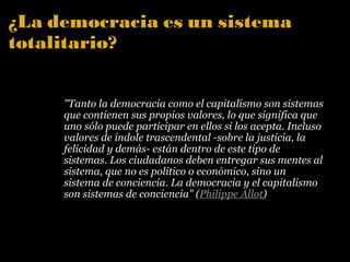 ¿La democracia es un sistema totalitario? "Tanto la democracia como el capitalismo son sistemas que contienen sus propios valores, lo que significa que uno sólo puede participar en ellos si los acepta. Incluso valores de índole trascendental -sobre la justicia, la felicidad y demás- están dentro de este tipo de sistemas. Los ciudadanos deben entregar sus mentes al sistema, que no es político o económico, sino un sistema de conciencia. La democracia y el capitalismo son sistemas de conciencia" ( Philippe Allot ) 