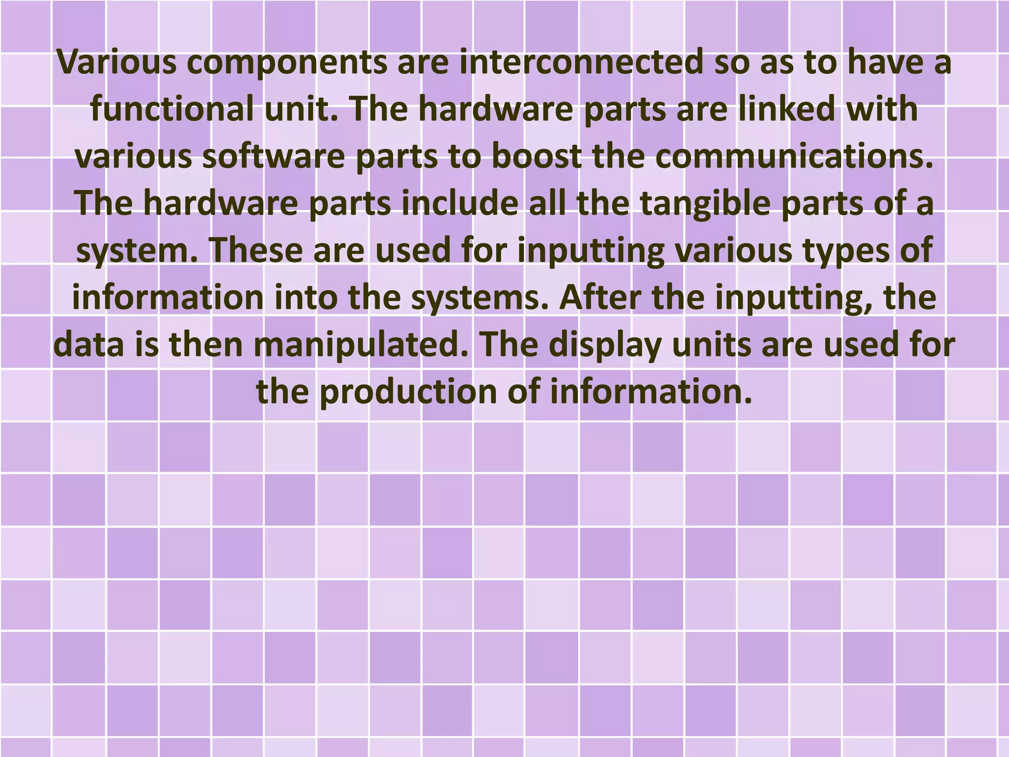 Various components are interconnected so as to have a 
functional unit. The hardware parts are linked with 
various software parts to boost the communications. 
The hardware parts include all the tangible parts of a 
system. These are used for inputting various types of 
information into the systems. After the inputting, the 
data is then manipulated. The display units are used for 
the production of information. 
 