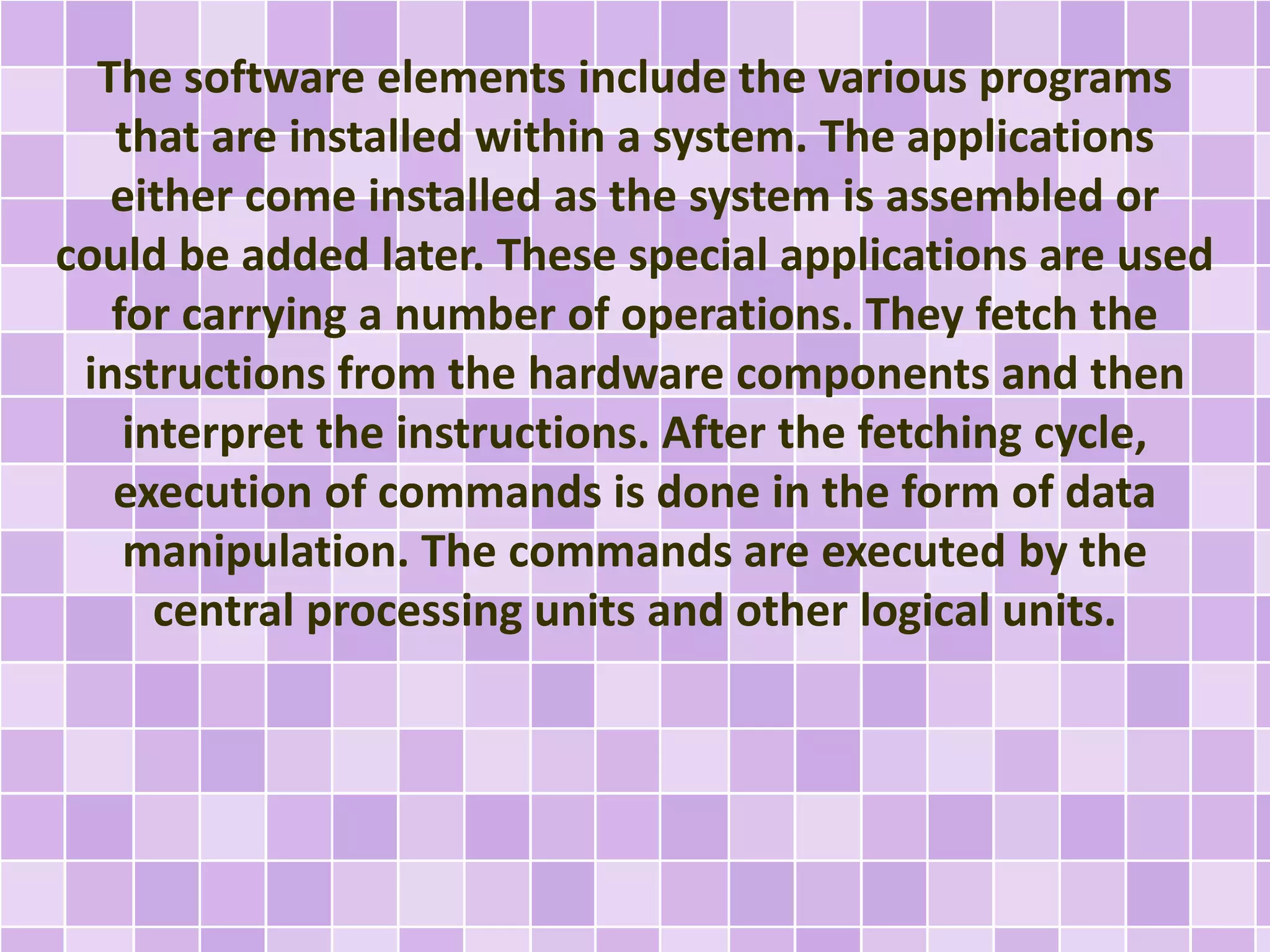 The software elements include the various programs 
that are installed within a system. The applications 
either come installed as the system is assembled or 
could be added later. These special applications are used 
for carrying a number of operations. They fetch the 
instructions from the hardware components and then 
interpret the instructions. After the fetching cycle, 
execution of commands is done in the form of data 
manipulation. The commands are executed by the 
central processing units and other logical units. 
 