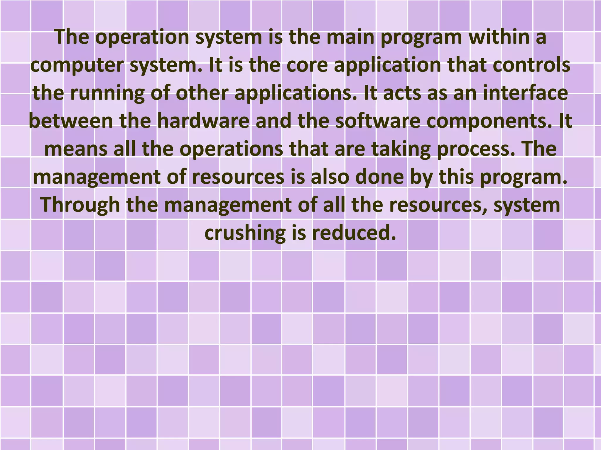 The operation system is the main program within a 
computer system. It is the core application that controls 
the running of other applications. It acts as an interface 
between the hardware and the software components. It 
means all the operations that are taking process. The 
management of resources is also done by this program. 
Through the management of all the resources, system 
crushing is reduced. 
 