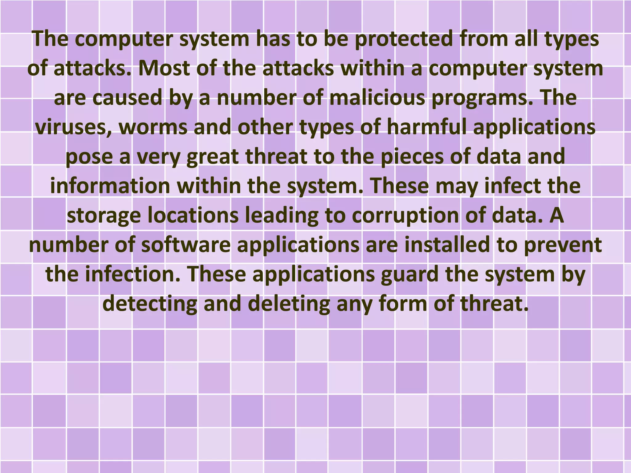 The computer system has to be protected from all types 
of attacks. Most of the attacks within a computer system 
are caused by a number of malicious programs. The 
viruses, worms and other types of harmful applications 
pose a very great threat to the pieces of data and 
information within the system. These may infect the 
storage locations leading to corruption of data. A 
number of software applications are installed to prevent 
the infection. These applications guard the system by 
detecting and deleting any form of threat. 
 