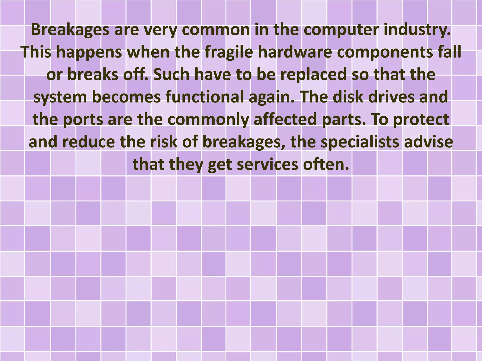 Breakages are very common in the computer industry. 
This happens when the fragile hardware components fall 
or breaks off. Such have to be replaced so that the 
system becomes functional again. The disk drives and 
the ports are the commonly affected parts. To protect 
and reduce the risk of breakages, the specialists advise 
that they get services often. 
 
