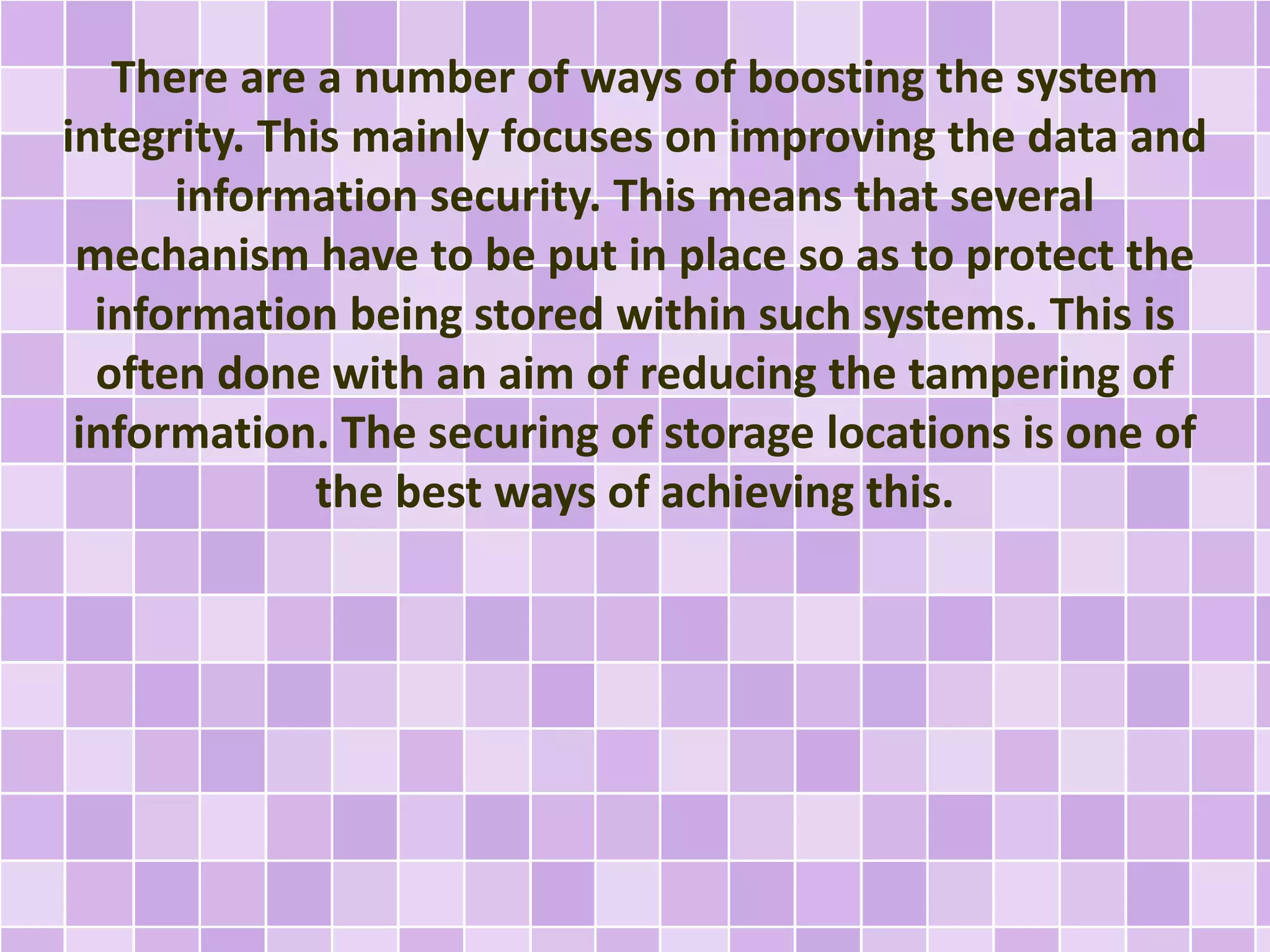 There are a number of ways of boosting the system 
integrity. This mainly focuses on improving the data and 
information security. This means that several 
mechanism have to be put in place so as to protect the 
information being stored within such systems. This is 
often done with an aim of reducing the tampering of 
information. The securing of storage locations is one of 
the best ways of achieving this. 
 