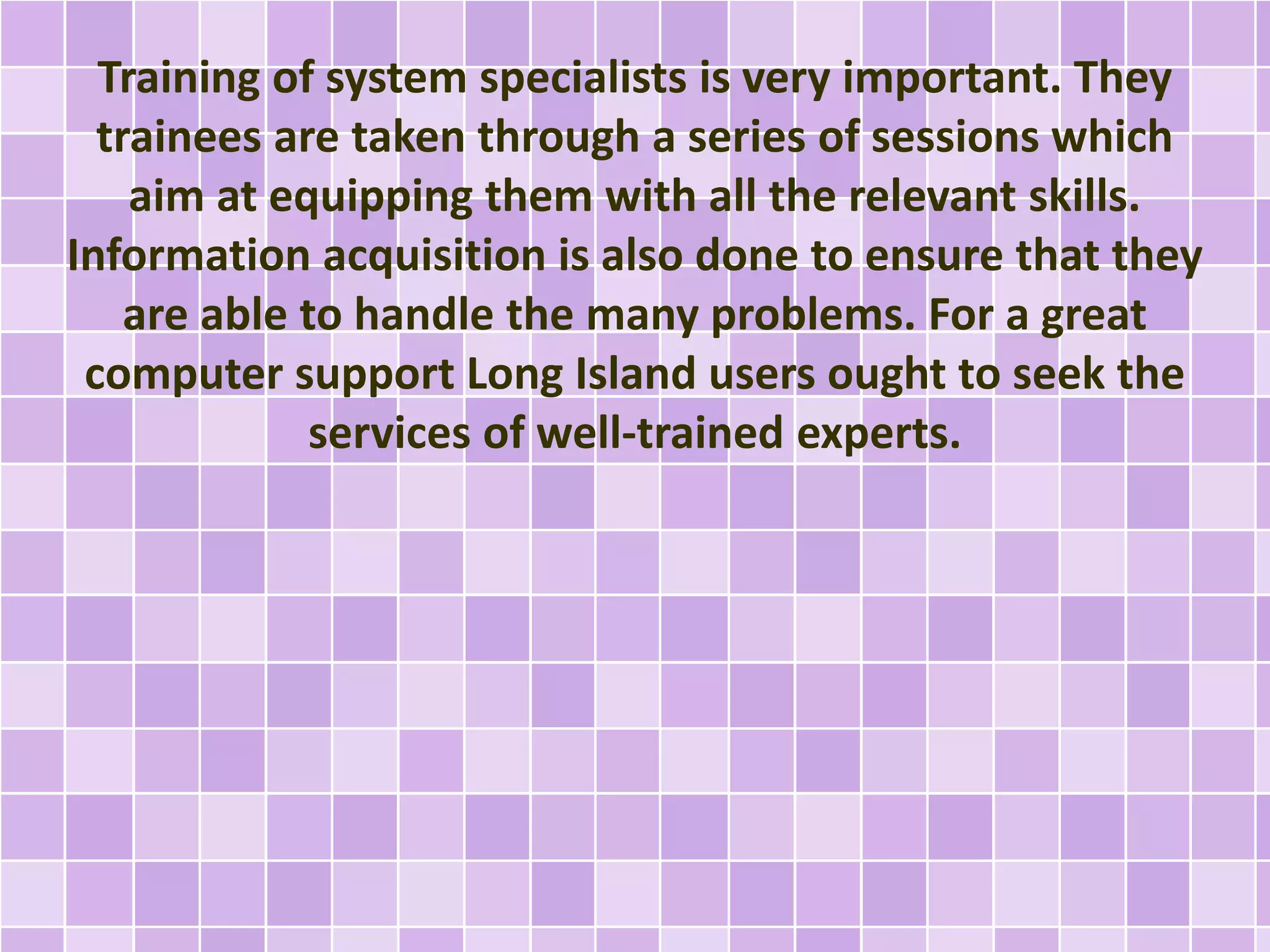 Training of system specialists is very important. They 
trainees are taken through a series of sessions which 
aim at equipping them with all the relevant skills. 
Information acquisition is also done to ensure that they 
are able to handle the many problems. For a great 
computer support Long Island users ought to seek the 
services of well-trained experts. 
 