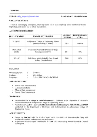 VIGNESH.V
E-MAIL: vicky_engineer@hotmail.com HAND VOICE: +91 - 8939234000
CAREER OBJECTIVE
To work in a challenging atmosphere, where my talents can be used completely and to manifest my talents
to produce good results and to satisfy my superiors.
ACADEMICCREDENTIALS
QUALIFICATION UNIVERSITY / BOARD
YEAR OF
PASSING
PERCENTAGE /
CGPA
B.E (EIE) Adhiyamaan College of Engineering, Hosur.
(Anna University, Chennai) 2014 7 CGPA
DIPLOMA
(ECE)
NarasimmaPallavan Polytechnic College,
Kanchipuram.(DOTE) 2011 70%
S.S.L.C Holy Cross MatriculationHr. Sec. School,
Vellore. (Matriculation)
2008 66%
SKILL SET
Operating System : Windows
Packages : MS – Office
Languages : C, C++, PLC,SCADA,DCS/HMI
AREA OF INTEREST
 Power Plant Instrumentation
 Automation Industry
 Material Data Management
 Supply Chain Management
WORKSHOP
 Workshop on “PCB Design & Fabrication Process” conducted by the Department of Electronics
and Instrumentation in Adhiyamaan College of Engineering, Hosur.
 Workshop on “AGIIT – Axis Global Institute ofIndustrial Training” in PLC, SCADA and VFD
conducted by the Department of Electronics and Instrumentation in Adhiyamaan College of
Engineering, Hosur.
ACHIEVEMENTS
 Served as SECRETARY in IE (I) Chapter under Electronics & Instrumentation Wing and
conducted/organized various events and programmes.
 Represented twice for Open Tournaments in FENCING conducted by Anna University in Chennai
&Thanjavur.
 