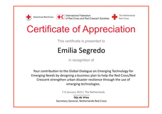 Certificate of Appreciation
This certificate is presented to
in recognition of
Emilia	
  Segredo	
  
Your	
  contribu3on	
  to	
  the	
  Global	
  Dialogue	
  on	
  Emerging	
  Technology	
  for	
  
Emerging	
  Needs	
  by	
  designing	
  a	
  business	
  plan	
  to	
  help	
  the	
  Red	
  Cross/Red	
  
Crescent	
  strengthen	
  urban	
  disaster	
  resilience	
  through	
  the	
  use	
  of	
  
emerging	
  technologies.	
  
7-­‐9	
  January	
  2015|	
  The	
  Netherlands	
  
____________	
  
Gijs	
  de	
  Vries	
  
Secretary	
  General,	
  Netherlands	
  Red	
  Cross	
  	
  
 