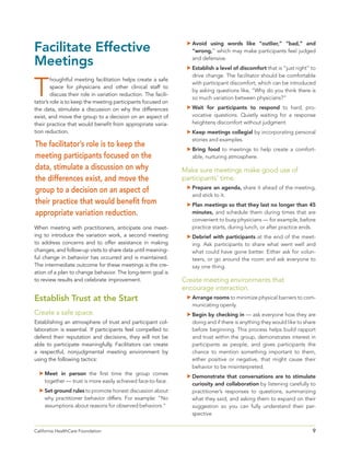 9California HealthCare Foundation 	
Facilitate Effective
Meetings
T
houghtful meeting facilitation helps create a safe
space for physicians and other clinical staff to
discuss their role in variation reduction. The facili-
tator’s role is to keep the meeting participants focused on
the data, stimulate a discussion on why the differences
exist, and move the group to a decision on an aspect of
their practice that would benefit from appropriate varia-
tion reduction.
When meeting with practitioners, anticipate one meet-
ing to introduce the variation work, a second meeting
to address concerns and to offer assistance in making
changes, and follow-up visits to share data until meaning-
ful change in behavior has occurred and is maintained.
The intermediate outcome for these meetings is the cre-
ation of a plan to change behavior. The long-term goal is
to review results and celebrate improvement.
Establish Trust at the Start
Create a safe space.
Establishing an atmosphere of trust and participant col-
laboration is essential. If participants feel compelled to
defend their reputation and decisions, they will not be
able to participate meaningfully. Facilitators can create
a respectful, nonjudgmental meeting environment by
using the following tactics:
	Meet in person the first time the group comes
together — trust is more easily achieved face-to-face.
	Set ground rules to promote honest discussion about
why practitioner behavior differs. For example: “No
assumptions about reasons for observed behaviors.”
	Avoid using words like “outlier,” “bad,” and
“wrong,” which may make participants feel judged
and defensive.
	Establish a level of discomfort that is “just right” to
drive change. The facilitator should be comfortable
with participant discomfort, which can be introduced
by asking questions like, “Why do you think there is
so much variation between physicians?”
	Wait for participants to respond to hard, pro-
vocative questions. Quietly waiting for a response
heightens discomfort without judgment.
	Keep meetings collegial by incorporating personal
stories and examples.
	Bring food to meetings to help create a comfort-
able, nurturing atmosphere.
Make sure meetings make good use of
participants’ time.
	Prepare an agenda, share it ahead of the meeting,
and stick to it.
	Plan meetings so that they last no longer than 45
minutes, and schedule them during times that are
convenient to busy physicians — for example, before
practice starts, during lunch, or after practice ends.
	Debrief with participants at the end of the meet-
ing. Ask participants to share what went well and
what could have gone better. Either ask for volun-
teers, or go around the room and ask everyone to
say one thing.
Create meeting environments that
encourage interaction.
	Arrange rooms to minimize physical barriers to com-
municating openly.
	Begin by checking in — ask everyone how they are
doing and if there is anything they would like to share
before beginning. This process helps build rapport
and trust within the group, demonstrates interest in
participants as people, and gives participants the
chance to mention something important to them,
either positive or negative, that might cause their
behavior to be misinterpreted.
	Demonstrate that conversations are to stimulate
curiosity and collaboration by listening carefully to
practitioner’s responses to questions, summarizing
what they said, and asking them to expand on their
suggestion so you can fully understand their per-
spective.
The facilitator’s role is to keep the
meeting participants focused on the
data, stimulate a discussion on why
the differences exist, and move the
group to a decision on an aspect of
their practice that would benefit from
appropriate variation reduction.
 