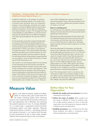 13California HealthCare Foundation 	
available for deliveries, so all members of a practice
cannot attend meetings together. This creates a lack
of cohesion within the group. Some of our physicians
practice in very small groups, and others are in larger
coalitions, so there are different alliances and practice
patterns among them. Plus the data are challenging,
since they are based on claims: The management of ab-
normal bleeding is vastly different in a 22-year-old and
a 68-year-old, yet the data can be difficult to separate,
since they may all be based on the same set of ICD-9
codes.
For this specialty, we elected to present blinded data
to the group, while allowing individual physicians to
locate themselves on the spreadsheet. Driving toward a
common practice pattern has been more difficult in this
specialty than in others. One reason is new advances
in surgical techniques. There may be better techniques
that some providers have not been trained to do. Con-
versely, some providers may have invested in training
for techniques without strong evidence supporting their
use. As a system, we do not feel this practice is in keep-
ing with high-value patient care.
One solution is to have those providers who are trained
in new techniques act as the local go-to provider for
that procedure. Patients, however, may not wish to see
to see a provider who is not their usual physician. There
are also issues that can develop in the practice group
around compensation and productivity as providers di-
verge in their abilities. At the same time, the go-to doc-
tor for a particular procedure will appear in data analy-
ses to be overusing that procedure if the intra-practice
referral patterns are not taken into account. These are
some of the challenges that a group must face as it
tries to bring greater value to the care provided to their
patients. How do you address each provider’s question
of “what’s in it for me?”
Data as a starting point
Our ultimate goal is to establish a culture of transparent
sharing of accurate data that will drive providers toward
agreed-upon best practices.
We preview the data and present the information with
the understanding that the doctors will know the local
circumstances, and that they may notice things that
are out of whack that point to data errors. We always
expect surprises and have trained ourselves to not react
defensively.
We let the data speak for themselves, and allow the
group to have a discussion about the data. Sometimes
we will offer guiding comments, such as, “I’m a PCP, and
I don’t know about this particular issue. Let’s say in the
course of a couple months, I have three young women
with swollen joints, and it looks like RA. I send one to
you, one to you, and one to you, and each patient comes
back to me with a different treatment plan. Can you
please explain to me why?” Often doctors don’t realize
that they are each doing different things. When you put
it this way, no one is singled out, and you are recognizing
that each doctor is using their best judgment.
Even if the meeting doesn’t end in a consensus, indi-
vidual doctors often end up making changes on their
own. When a doctor realizes that their clinical decisions
are different than their peers’, they might go home and
think, Maybe I should do this differently.
Measure Value
V
alue is the balance between quality and afford-
ability. To measure value, plan to track both from
the outset. Increasing quality means improving
access to care, improving clinical outcomes, making sure
the most appropriate care is delivered, and improving
the patient’s experience of care. To increase affordabil-
ity — or reduce costs — organizations need to eliminate
unnecessary patient and payer expenses. Reducing
unwarranted variation in practice — decreasing underuse
and overuse of services — can improve both the qual-
ity and cost elements of care. In other words, variation
reduction will increase the value of care to the patient.
Define Value for Your
Organization
	Identify the quality and cost elements that will be
measured for each project.
	Define the scope of analysis. What question are
you trying to address? Is it best to evaluate value
for a single variation project at a time, or does the
organization have the capacity to measure value for
multiple projects simultaneously?
	Establish parameters. Set a timeframe for the data
being analyzed, and define a comparison group
either prospectively or retrospectively.
Case Study — Christine Castano, MD, medical director of utilization management,
HealthCare Partners Medical Group (cont)
 