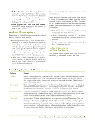 14Working in Concert: A How-To Guide to Reducing Unwarranted Variations in Care
	Define the value proposition (e.g., better out-
comes, lower cost, or both). If cost is the main focus,
make sure that there are quality measures attached to
assure that cost is not being reduced at the expense
of quality. Define outcomes or appropriate behaviors
that support the value proposition.
	Share projects with both staff and patients.
Transparency helps engage staff and patients as
partners in the process.
Address Misperceptions
Be prepared for the initial perception that work on clinical
variation reduction is lost revenue.
	Increasing affordability may result in some revenue
loss early on in variation reduction work, especially
for fee-for-service patients, but in the intermediate
term, the cost per case should go down. Lowering
costs will also gain the attention of payers and poten-
tially increase your market share. For example, payers
prefer to refer patients to organizations that can
demonstrate that they provide high-value services.
	Define value for each component of your organiza-
tion, show how your team will evaluate the value of
services to the patient, demonstrate a plan to quan-
tify value, and share your results.
Blend cost and quality measures to determine a return
on investment.
When return on investment (ROI) needs to be defined
in terms of both value and dollars, it can be hard to
measure. However, organizations can blend the quality
portion of value measurements and cost calculations to
make a single value measurement that is useful to the
organization.
	First, define value by setting the quality and cost
components that will be measured.
	Second, consider how traditional ROI calculations
might be incorporated into the development of cost
measures.
	Third, measure value creation and report the data
from a blended perspective.
Tailor Discussions
to Your Audience
How you talk about creating value may be different
depending on your target audience (see Table 3.):
Audience Message
Clinicians Doctors, physician assistants, nurse practitioners, and other clinicians will understand clinical quality
improvement measurements. When it comes to defining value projects, you may need to spend
time introducing the concept of appropriate reduction of cost to the patient and the elimination of
waste in the medical system.
Data analysts While analytics professionals spend much of their time working with clinical performance data, they
are not clinicians and may not have a full understanding of clinical terms and codes. Data analysts
should work closely with clinicians and should be trained in quality improvement methods.
Managed care staff Any clinical overuse project can easily be used to create value measures, since objective outcomes
and the resultant costs can be measured directly. Managed care departments tend to support value
creation projects, as their goals and those of the project are frequently aligned.
Finance staff An organization’s financial professionals focus primarily on the cost side of the equation. They may
not see the importance of linking cost to quality measurement. Demonstrating the risk of reducing
cost at the expense of quality should be stressed with finance department personnel. A challenge is
the realization that creating value means initially investing in practice redesign, which may temporar-
ily reduce revenues. Justifying this approach involves working with the finance department to create
an overall business plan including a prediction of the project’s return on investment.
Table 3. Talking about Value with Different Audiences
 