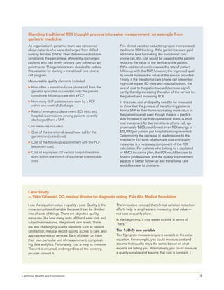 15California HealthCare Foundation 	
An organization’s geriatrics team was concerned
about patients who were discharged from skilled
nursing facilities (SNFs). Their data showed notable
variation in the percentage of recently discharged
patients who had timely primary care follow-up ap-
pointments. The geriatrics team decided to reduce
this variation by starting a transitional care phone
call program.
Measureable quality elements included:
	How often a transitional care phone call from the
geriatric specialist occurred to help the patient
coordinate follow-up care with a PCP.
	How many SNF patients were seen by a PCP
within one week of discharge.
	Rate of emergency department (ED) visits and
hospital readmissions among patients recently
discharged from a SNF.
Cost measures included:
	Cost of the transitional care phone call by the
geriatrician (added cost).
	Cost of the follow-up appointment with the PCP
(expected cost).
	Cost of any repeat ED visits or hospital readmis-
sions within one month of discharge (preventable
cost).
This clinical variation reduction project incorporated
traditional ROI thinking. If the geriatricians are paid
additional fees for making the transitional care
phone call, this cost would be passed to the patient,
reducing the value of the service to the patient.
If this additional cost increases the rate of patient
follow-up with the PCP, however, the improved qual-
ity would increase the value of the service provided.
Finally, if the transitional care phone call prevented
high-cost repeat ED visits and hospitalizations, the
overall cost to the patient would decrease signifi-
cantly, thereby increasing the value of the service to
the patient and increasing ROI.
In this case, cost and quality need to be measured
to show that the process of transitioning patients
from a SNF to their home is creating more value to
the patient overall even though there is a predict-
able increase in up-front operational costs. A small
cost investment for the transitional phone call, ap-
proximately $200, could result in an ROI savings of
$25,000 per patient per hospitalization prevented.
Determining the decrease in readmissions to the
hospital or ED, both of which are cost and quality
measures, is a necessary component of the ROI
calculation. For patients who belong to a capitated
or HMO insurance plan, the ROI would be clear to
finance professionals, and the quality improvement
aspects of better follow-up and transitional care
would be clear to clinicians.
I use the equation value = quality / cost. Quality is the
more complicated variable because it can be divided
into all sorts of things. There are objective quality
measures, like how many units of blood were lost, and
subjective measures, like patient pain levels. There
are also challenging quality elements such as patient
satisfaction, medical record quality, access to care, and
appropriateness of services. Each of these can have
their own particular unit of measurement, complicat-
ing data analytics. Fortunately, cost is easy to measure.
The unit is universal, and regardless of the currency,
you can convert it.
Blending traditional ROI thought process into value measurement: an example from
geriatric medicine
The innovative concept that clinical variation reduction
efforts help to emphasize is measuring total value —
not cost or quality alone.
In the beginning, it may easier to think in terms of
“tiers.”
Tier 1: Only one variable
Tier 1 projects measure only one variable in the value
equation. For example, you could measure cost and
assume that quality stays the same, based on what
experts are telling you. Alternatively, you could measure
a quality variable and assume that cost is constant. I
Case Study
— Veko Vahamaki, DO, medical director for diagnostic coding, Palo Alto Medical Foundation
 