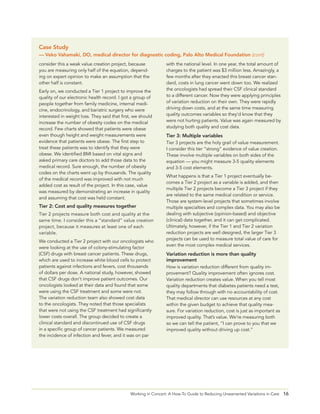 16Working in Concert: A How-To Guide to Reducing Unwarranted Variations in Care
consider this a weak value creation project, because
you are measuring only half of the equation, depend-
ing on expert opinion to make an assumption that the
other half is constant.
Early on, we conducted a Tier 1 project to improve the
quality of our electronic health record. I got a group of
people together from family medicine, internal medi-
cine, endocrinology, and bariatric surgery who were
interested in weight loss. They said that first, we should
increase the number of obesity codes on the medical
record. Few charts showed that patients were obese
even though height and weight measurements were
evidence that patients were obese. The first step to
treat these patients was to identify that they were
obese. We identified BMI based on vital signs and
asked primary care doctors to add those data to the
medical record. Sure enough, the number of obesity
codes on the charts went up by thousands. The quality
of the medical record was improved with not much
added cost as result of the project. In this case, value
was measured by demonstrating an increase in quality
and assuming that cost was held constant.
Tier 2: Cost and quality measures together
Tier 2 projects measure both cost and quality at the
same time. I consider this a “standard” value creation
project, because it measures at least one of each
variable.
We conducted a Tier 2 project with our oncologists who
were looking at the use of colony-stimulating factor
(CSF) drugs with breast cancer patients. These drugs,
which are used to increase white blood cells to protect
patients against infections and fevers, cost thousands
of dollars per dose. A national study, however, showed
that CSF drugs don’t improve patient outcomes. Our
oncologists looked at their data and found that some
were using the CSF treatment and some were not.
The variation reduction team also showed cost data
to the oncologists. They noted that those specialists
that were not using the CSF treatment had significantly
lower costs overall. The group decided to create a
clinical standard and discontinued use of CSF drugs
in a specific group of cancer patients. We measured
the incidence of infection and fever, and it was on par
with the national level. In one year, the total amount of
charges to the patient was $3 million less. Amazingly, a
few months after they enacted this breast cancer stan-
dard, costs in lung cancer went down too. We realized
the oncologists had spread their CSF clinical standard
to a different cancer. Now they were applying principles
of variation reduction on their own. They were rapidly
driving down costs, and at the same time measuring
quality outcomes variables so they’d know that they
were not hurting patients. Value was again measured by
studying both quality and cost data.
Tier 3: Multiple variables
Tier 3 projects are the holy grail of value measurement.
I consider this tier “strong” evidence of value creation.
These involve multiple variables on both sides of the
equation — you might measure 3-5 quality elements
and 3-5 cost elements.
What happens is that a Tier 1 project eventually be-
comes a Tier 2 project as a variable is added, and then
multiple Tier 2 projects become a Tier 3 project if they
are related to the same medical condition or service.
Those are system-level projects that sometimes involve
multiple specialties and complex data. You may also be
dealing with subjective (opinion-based) and objective
(clinical) data together, and it can get complicated.
Ultimately, however, if the Tier 1 and Tier 2 variation
reduction projects are well designed, the larger Tier 3
projects can be used to measure total value of care for
even the most complex medical services.
Variation reduction is more than quality
improvement
How is variation reduction different from quality im-
provement? Quality improvement often ignores cost.
Variation reduction creates value. When you tell most
quality departments that diabetes patients need a test,
they may follow through with no accountability of cost.
That medical director can use resources at any cost
within the given budget to achieve that quality mea-
sure. For variation reduction, cost is just as important as
improved quality. That’s value. We’re measuring both
so we can tell the patient, “I can prove to you that we
improved quality without driving up cost.”
Case Study
— Veko Vahamaki, DO, medical director for diagnostic coding, Palo Alto Medical Foundation (cont)
 