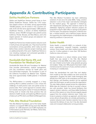 17California HealthCare Foundation 	
DaVita HealthCare Partners
DaVita and HealthCare Partners joined forces to form
DaVita HealthCare Partners. DaVita has 1,912 outpa-
tient dialysis centers in 43 states, serving approximately
150,000 patients, and 24 centers in five countries out-
side of the US that serve approximately 1,000 patients.
HealthCare Partners, a division of DaVita HealthCare
Partners, serves 745,000 managed care patients across
California, Florida, Nevada, and New Mexico, and is the
largest operator of medical groups and physician net-
works in the country.
HealthCare Partners has initiated variation reduction work
in both primary and specialty care. They have found that
conversations among specialists, which rarely occurred
before these variation reduction project meetings, were
an additional benefit of the work. HealthCare Partners is
now including employed and contracted specialists in
these specialty meetings as well.
Humboldt–Del Norte IPA and
Foundation for Medical Care
Humboldt–Del Norte IPA and Foundation for Medical
Care provides administrative, medical management,
and care coordination services for health plans and
local self-funded employers. The foundation is part of
the California Foundation for Medical Care. Together,
they serve approximately 15,000 patients in Humboldt
County.
The IPA/foundation is currently engaged in a long-
evolving effort to address variations in care. It faces the
challenge of small practice sizes and partial access to
practice data. Their current approach to variation reduc-
tion includes reducing the number of measures followed,
limiting work to include only those practices that use
electronic health records, and exploring different sources
of data such as PPO claims and Medi-Cal Managed Care.
Palo Alto Medical Foundation
Palo Alto Medical Foundation, part of the Sutter Health
network, is a nonprofit HMO serving more than 800,000
patients. Its 1,200 physicians and 4,300 employees are
at 40 locations across Alameda, San Mateo, Santa Clara,
and Santa Cruz Counties.
Palo Alto Medical Foundation has been addressing
variations of care since the early 2000s. Today, variation
reduction is one of two major cost-reduction strategies
for the medical group. The approach is bottom-up,
with departments deciding what variations need to be
addressed. Eighty-five variation reduction projects are
projected to result in $56 million in savings to the patient
over five years. Five physician champions, a full-time ana-
lyst, a medical director, and a half-time project director
are supporting the implementation of standards that are
reducing variations in care and cost.
Sutter Health
Sutter Health, a nonprofit HMO, is a network of phy-
sician organizations, nonprofit hospitals, outpatient
centers, home health, and other medical services that
care for 3 million patients in more than 100 Northern
California cities and towns.
Variation reduction is a robust initiative across Sutter
Health that was started in the Palo Alto Medical
Foundation in the late 2000s. Soon after, variation reduc-
tion was initiated across Sutter using episode grouping
and analysis. Today, over 400 projects have been imple-
mented across the continuum of care, and that number is
increasing on a weekly basis.
Sutter has standardized the work flow and deploy-
ment model so that data analytics are done across the
organization. Progress has been made leveraging data
directly from EPIC both on the ambulatory and the inpa-
tient settings, and therefore variation can be explored
within the local region as well as across the organization.
This also helps projects spread across the organization.
While data are important, the key to success is discus-
sion with providers. Sutter has trained facilitators that
support variation reduction, and these skilled facilitators
are one of the reasons so many clinicians eagerly request
support from the variation reduction team. Sutter con-
tinues to preserve a bottom-up approach, and clinicians
across almost all specialties are actively participating in
variation reduction work. Variation reduction has not only
improved the delivery of care, but it has also decreased
costs and increased collaboration among providers.
Appendix A: Contributing Participants
 