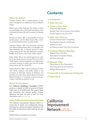 1California HealthCare Foundation 	
About the Foundation
The California HealthCare Foundation (CHCF)
works as a catalyst to fulfill the promise of better
health care for all Californians. We support ideas
and innovations that improve quality, increase
efficiency, and lower the costs of care. For more
information, visit www.chcf.org.
About California Improvement Network
The California Improvement Network (CIN) is a
community of health care professionals sharing
techniques to improve the patient experience and
the health of populations while lowering the cost
of care.
© 2014 California HealthCare Foundation.
About the Authors
Christine Castano, MD, is medical director of utili-
zation management at HealthCare Partners Medical
Group.
Martin Love is CEO, Rosemary Den Ouden is COO,
and Lisa Nedlan, RN, is clinical services director at the
Humboldt–Del Norte IPA and Foundation for Medical
Care.
Michael van Duren, MD, is vice president of clinical
transformation, and Ann Marie Giusto, RN, is direc-
tor of clinical transformation at Sutter Health.
Lawrence Shapiro, MD, was previously managed
care director; Wendi Knapp, MD, is a hospitalist; and
Veko Vahamaki, DO, is medical director for diag-
nostic coding at the Palo Alto Medical Foundation
(PAMF), which is part of the Sutter Health network.
Robin Clarke, MD, is the medical director for qual-
ity for the Faculty Practice Group (FPG) at the UCLA
Health System. Andrew Hackbarth is an independent
consultant working on health care cost and quality
measurement with the UCLA FPG.
Howard Beckman, MD, is clinical professor of medi-
cine, family medicine, and public health at the
University of Rochester School of Medicine and
Dentistry. He is also chief medical officer of Focused
Medical Analytics, a consulting company that spe-
cializes in identifying variations in care.
Contents
	2	Introduction
	2	Make the Case
	4	Create a Core Team
Involve the Right People
Establish Team Communication Ground Rules
Provide Support to the Core Team
	6	Work with Clinicians
Conduct Initial Outreach Thoughtfully
Give Physicians Reasons to Participate
Address Concerns
Let Physicians Reach Their Own Conclusions
	9	Facilitate Effective Meetings
Establish Trust at the Start
Keep Open Conversation Flowing
Use Data Judiciously
	13	 Measure Value
Define Value for Your Organization
Tailor Discussions to Your Audience
Address Misperceptions
	17	 Appendix A: Contributing Participants
	19	 Appendix B
 