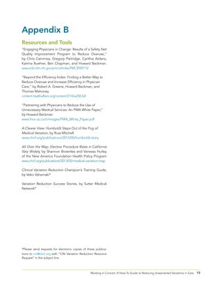 19Working in Concert: A How-To Guide to Reducing Unwarranted Variations in Care
Appendix B
Resources and Tools
“Engaging Physicians in Change: Results of a Safety Net
Quality Improvement Program to Reduce Overuse,”
by Chris Cammisa, Gregory Partridge, Cynthia Ardans,
Katrina Buehrer, Ben Chapman, and Howard Beckman.
www.ncbi.nlm.nih.gov/pmc/articles/PMC3939773/
“Beyond the Efficiency Index: Finding a Better Way to
Reduce Overuse and Increase Efficiency in Physician
Care,” by Robert A. Greene, Howard Beckman, and
Thomas Mahoney.
content.healthaffairs.org/content/27/4/w250.full
“Partnering with Physicians to Reduce the Use of
Unnecessary Medical Services: An FMA White Paper,”
by Howard Beckman
www.fma-us.com/images/FMA_White_Paper.pdf
A Clearer View: Humboldt Steps Out of the Fog of
Medical Variation, by Russ Mitchell
www.chcf.org/publications/2013/05/humboldt-story
All Over the Map: Elective Procedure Rates in California
Vary Widely, by Shannon Brownlee and Vanessa Hurley
of the New America Foundation Health Policy Program
www.chcf.org/publications/2013/05/medical-variation-map
Clinical Variation Reduction Champion’s Training Guide,
by Veko Vahamaki*
Variation Reduction Success Stories, by Sutter Medical
Network*
*Please send requests for electronic copies of these publica-
tions to cin@chcf.org with “CIN Variation Reduction Resource
Request” in the subject line.
 