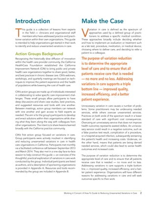 2Working in Concert: A How-To Guide to Reducing Unwarranted Variations in Care
Introduction
T
his guide is a collection of lessons from experts
in the field — clinicians and organizational staff
members who have addressed practice and practi-
tioner variation within their own organizations. This guide
is intended to help organizations get started in their work
to identify and reduce unwarranted variations in care.
Action Groups Background
Recognizing the historically slow diffusion of innovation
within the health care provider community, the California
HealthCare Foundation established the California
Improvement Network (CIN) to bring public and private
health care organizations together to share good, better,
and best practices in chronic disease care. CIN’s webinars,
workshops, and quarterly meetings are focused on tech-
niques to improve the patient experience and the health
of populations while lowering the cost of health care.
CIN’s action groups are made up of individuals interested
in collaborating to solve specific care improvement chal-
lenges. These small groups allow participants to have
deep discussions and share case studies, best practices,
and suggested resources and tools with one another.
Between meetings, action group members can network
with one another and gain access to field experts as
needed. The aim is for the group’s participants to develop
and enact solutions within their organizations while shar-
ing what they learn along the way with colleagues from
other organizations. The intent is to share lessons learned
broadly with the California practice community.
CIN’s first action group focused on variations in care.
Group participants were actively involved in identifying
and reducing unwarranted variations in care in health
care organizations in California. Participants met monthly
via a facilitated conference call between September 2013
and March 2014. They also met in a one-day face-to-face
session to help construct this guide — an overview of the
thoughtful, practical exploration of variations in care work
conducted by the group. Individual participants are listed
as authors, and a description of sponsoring organizations
is provided in Appendix A. Resources and tools recom-
mended by the group are included in Appendix B.
Make the Case
V
ariation in care is defined as the spectrum of
approaches used by a defined group of practi-
tioners to address a specific medical condition.
These approaches broadly include deciding whether
and how to implement an evaluation or treatment such
as a lab test, procedure, medication, or medical device;
choosing where to deliver care; and deciding to refer a
patient to a colleague.
Unnecessary variation in care causes a number of prob-
lems. Some practitioners may be underusing needed
services, while others overuse unwarranted services.
Practices on both ends of the spectrum result in a lower
standard of care with significant cost consequences.
Overusing an unnecessary service that does not improve
health outcomes represents wasted dollars. An unneces-
sary service could result in a negative outcome, such as
a false positive test result, complication of a procedure,
or a hospital-acquired infection, subsequently worsening
the patient’s health and increasing costs. Underuse, on
the other hand, means that patients are being denied
needed services, which could also lead to worse health
outcomes and increased costs.
The purpose of variation reduction is to determine the
appropriate level of care and to ensure that all patients
receive care that is needed — no more and no less.
Addressing variations in care supports a triple bottom
line — improved quality, increased efficiency, and a bet-
ter patient experience. Organizations will have different
reasons for addressing variations in care and will seek
outcomes specific to their work.
The purpose of variation reduction
is to determine the appropriate
level of care and to ensure that all
patients receive care that is needed
— no more and no less. Addressing
variations in care supports a triple
bottom line — improved quality,
increased efficiency, and a better
patient experience.
 