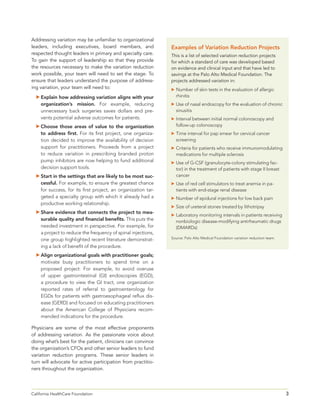 3California HealthCare Foundation 	
Addressing variation may be unfamiliar to organizational
leaders, including executives, board members, and
respected thought leaders in primary and specialty care.
To gain the support of leadership so that they provide
the resources necessary to make the variation reduction
work possible, your team will need to set the stage. To
ensure that leaders understand the purpose of address-
ing variation, your team will need to:
	Explain how addressing variation aligns with your
organization’s mission. For example, reducing
unnecessary back surgeries saves dollars and pre-
vents potential adverse outcomes for patients.
	Choose those areas of value to the organization
to address first. For its first project, one organiza-
tion decided to improve the availability of decision
support for practitioners. Proceeds from a project
to reduce variation in prescribing branded proton
pump inhibitors are now helping to fund additional
decision support tools.
	Start in the settings that are likely to be most suc-
cessful. For example, to ensure the greatest chance
for success, for its first project, an organization tar-
geted a specialty group with which it already had a
productive working relationship.
	Share evidence that connects the project to mea-
surable quality and financial benefits. This puts the
needed investment in perspective. For example, for
a project to reduce the frequency of spinal injections,
one group highlighted recent literature demonstrat-
ing a lack of benefit of the procedure.
	Align organizational goals with practitioner goals;
motivate busy practitioners to spend time on a
proposed project. For example, to avoid overuse
of upper gastrointestinal (GI) endoscopies (EGD),
a procedure to view the GI tract, one organization
reported rates of referral to gastroenterology for
EGDs for patients with gastroesophageal reflux dis-
ease (GERD) and focused on educating practitioners
about the American College of Physicians recom-
mended indications for the procedure.
Physicians are some of the most effective proponents
of addressing variation. As the passionate voice about
doing what’s best for the patient, clinicians can convince
the organization’s CFOs and other senior leaders to fund
variation reduction programs. These senior leaders in
turn will advocate for active participation from practitio-
ners throughout the organization.
Examples of Variation Reduction Projects
This is a list of selected variation reduction projects
for which a standard of care was developed based
on evidence and clinical input and that have led to
savings at the Palo Alto Medical Foundation. The
projects addressed variation in:
	Number of skin tests in the evaluation of allergic
rhinitis
	Use of nasal endoscopy for the evaluation of chronic
sinusitis
	Interval between initial normal colonoscopy and
follow-up colonoscopy
	Time interval for pap smear for cervical cancer
screening
	Criteria for patients who receive immunomodulating
medications for multiple sclerosis
	Use of G-CSF (granulocyte-colony stimulating fac-
tor) in the treatment of patients with stage II breast
cancer
 Use of red cell stimulators to treat anemia in pa-
tients with end-stage renal disease
	Number of epidural injections for low back pain
	Size of ureteral stones treated by lithotripsy
	Laboratory monitoring intervals in patients receiving
nonbiologic disease-modifying antirheumatic drugs
(DMARDs)
Source: Palo Alto Medical Foundation variation reduction team.
 