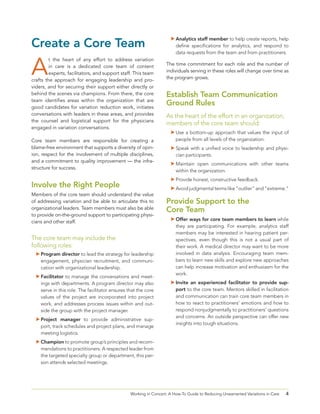4Working in Concert: A How-To Guide to Reducing Unwarranted Variations in Care
Create a Core Team
A
t the heart of any effort to address variation
in care is a dedicated core team of content
experts, facilitators, and support staff. This team
crafts the approach for engaging leadership and pro-
viders, and for securing their support either directly or
behind the scenes via champions. From there, the core
team identifies areas within the organization that are
good candidates for variation reduction work, initiates
conversations with leaders in these areas, and provides
the counsel and logistical support for the physicians
engaged in variation conversations.
Core team members are responsible for creating a
blame-free environment that supports a diversity of opin-
ion, respect for the involvement of multiple disciplines,
and a commitment to quality improvement — the infra-
structure for success.
Involve the Right People
Members of the core team should understand the value
of addressing variation and be able to articulate this to
organizational leaders. Team members must also be able
to provide on-the-ground support to participating physi-
cians and other staff.
The core team may include the
following roles:
	Program director to lead the strategy for leadership
engagement, physician recruitment, and communi-
cation with organizational leadership.
	Facilitator to manage the conversations and meet-
ings with departments. A program director may also
serve in this role. The facilitator ensures that the core
values of the project are incorporated into project
work, and addresses process issues within and out-
side the group with the project manager.
	Project manager to provide administrative sup-
port, track schedules and project plans, and manage
meeting logistics.
	Champion to promote group’s principles and recom-
mendations to practitioners. A respected leader from
the targeted specialty group or department, this per-
son attends selected meetings.
	Analytics staff member to help create reports, help
define specifications for analytics, and respond to
data requests from the team and from practitioners.
The time commitment for each role and the number of
individuals serving in these roles will change over time as
the program grows.
Establish Team Communication
Ground Rules
As the heart of the effort in an organization,
members of the core team should:
	Use a bottom-up approach that values the input of
people from all levels of the organization.
	Speak with a unified voice to leadership and physi-
cian participants.
	Maintain open communications with other teams
within the organization.
	Provide honest, constructive feedback.
	Avoid judgmental terms like “outlier” and “extreme.”
Provide Support to the
Core Team
	Offer ways for core team members to learn while
they are participating. For example, analytics staff
members may be interested in hearing patient per-
spectives, even though this is not a usual part of
their work. A medical director may want to be more
involved in data analysis. Encouraging team mem-
bers to learn new skills and explore new approaches
can help increase motivation and enthusiasm for the
work.
	Invite an experienced facilitator to provide sup-
port to the core team. Mentors skilled in facilitation
and communication can train core team members in
how to react to practitioners’ emotions and how to
respond nonjudgmentally to practitioners’ questions
and concerns. An outside perspective can offer new
insights into tough situations.
 