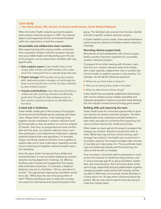 5California HealthCare Foundation 	
When the Sutter Health network launched its system-
wide variation reduction program in 2007, the network
asked a well-respected clinician and trained facilitator
within the organization to lead the program.
Accountable and collaborative team members
After experimenting with varying models, we learned
that a successful variation reduction program requires
one accountable leader and depending upon the size
of the program, one to several team members with very
specific skills:
	Data analytics expert. Sutter Health relies on the
unique skills of these vital staff members who under-
stand SQL coding and how to operate large data sets.
	Project manager. With equally strong data analysis
skills, dedicated project managers act as the glue be-
tween practicing clinicians and the raw data collected
by data analytics experts.
	Trained coach/facilitator. Specially trained facilitators
collaborate with practicing clinicians and efficiently
guide them through the data analysis process so
that variation reduction projects are identified and
launched.
A black belt in facilitation
Sutter Health credits part of the success of its program
to structured and facilitated group meetings with physi-
cians. Always held in person, initial meetings bring
together doctors interested in variation reduction work
by the specialty so they can partner on common projects
of interest. Over time, as groups become more comfort-
able with the work, our variation reduction team mem-
bers participate in joint department meetings to address
potential projects that cross specialties. For example,
ob/gyn and family medicine clinicians came together to
explore data and to have a discussion regarding cervical
cancer screening and together, reached variation reduc-
tion standards.
Over the years, Sutter has learned that a skilled and
trained facilitator is most successful addressing variation
reduction during department meetings. An effective
facilitator gains interest and engagement from poten-
tially ambivalent physicians. For example, a skeptical
physician may say to a facilitator, “All you care about is
money.” The appropriate response by a facilitator would
be to ask, “What does the rest of the group think of
that?” Effective facilitators learn to steer the conversa-
tion away from themselves and toward the goals of the
group. The facilitator also ensures that clinicians identify
and start a specific variation reduction project.
In Sutter Health’s current model, three trained facilitators
travel across the network to facilitate variation reduction
meetings.
Recruiting clinician project leads
Recruitment of and collaboration with clinician project
leads is another important ingredient to a successful
variation reduction program.
To prepare for an initial meeting with clinicians, mem-
bers from our variation reduction team work closely
with a lead, typically a department chair or another key
clinician leader, to explore nuances in care practice. For
example, we will ask the following questions:
	Where do you think there is variation?
	Why are we seeing these codes in the data?
	What are alternatives to those drugs?
Sutter Health has successfully established relationships
with clinician leaders across multiple specialties and
disparate geographic locations as project leads because
this role requires minimal time but brings great reward.
Building skills and improving the team
Sutter Health looks for continued opportunities to grow
and improve its variation reduction program. The team
debriefs after every meeting to provide feedback to
each other, and asks for comments from practicing clini-
cians to further improve the model and process.
What makes our team gel are the project managers that
manage our variation reduction process from start to
finish. While they may not have clinical training, each
manager has worked in the health care environment in
an analytic capacity. Our project managers take volumes
of raw data and make sense of it. They coordinate meet-
ings and collaborate directly with the practicing clini-
cians as well as with our analysts.
Over my career, I have been able to participate in cours-
es from the Institute for Healthcare Improvement, and
in various trainings specific to group facilitation, leader-
ship, and communication. But it all comes down to the
same things: respectfully bringing stakeholders together,
managing people’s expectations with honesty, and be-
ing able to effectively communicate. As the facilitator, it
is never about me. It’s easy when it becomes about the
patient. We are very lucky to spend every day trying to
make this a better place.
Case Study
— Ann Marie Giusto, RN, director of clinical transformation, Sutter Medical Network
 