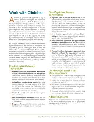 6Working in Concert: A How-To Guide to Reducing Unwarranted Variations in Care
Work with Clinicians
A
bottom-up, physician-led approach is key to
creating a robust, meaningful, and sustainable
variation reduction effort. A clinician’s motiva-
tion to participate is strongly influenced by the degree
to which the clinician feels involved in selecting areas
on which to focus attention, the provision of accurate
peer-comparison data, and the freedom to develop
approaches to improve outcomes. The more clinicians
are told what to do and how to do it, the less interested
and invested they will be in the process and results.
Successful approaches to working with clinicians stay true
to the values of transparency, respect, and autonomy.
For example, after being shown data that demonstrated
significant variation in the selection of noninvasive car-
diac tests, a group of cardiologists chose to make this
an area of focus. The specialists met to decide what the
standard of care should be and how best to encourage
those care decisions among their peers. They were eager
to see the three-, six-, and nine-month post-intervention
utilization data. If this group had been directed to order
one type of test over another, they would likely not have
responded as favorably.
Conduct Initial Outreach
Thoughtfully
	When first contacting a department, service line,
practice, or individual physician, do it in person.
Face-to-face meetings allow you to establish rela-
tionships and address initial concerns in a more
intimate setting than an initial large group meeting.
	Invite all team members to participate in the initial
meeting. Opening the group meeting to all prac-
tice staff sends the message that the process is not
intended to be confrontational, and is intended to be
collaborative, respectful, and collegial.
	Meet at the practice site rather than having clini-
cians come to you.
	Send organizational information about the pur-
pose of the variation reduction program in advance
of the meeting.
	Bring food. This goodwill offering helps break down
barriers and sets a collegial tone for meetings.
Give Physicians Reasons
to Participate
	Physicians often do not have access to data on the
quality and frequency of the services they provide,
and they rarely have access to specific informa-
tion about their own practice patterns. Having this
personalized, comparative information neutrally pre-
sented is often incentive enough for many physicians
to participate in variation reduction efforts and to
change their behaviors.
	Many physicians appreciate the professional colle-
giality and the chance to talk about how to approach
specific cases that this work offers.
	Many physicians appreciate the opportunity to
define their own standards of care, which can be
tailored to their specific situations while incorporat-
ing national guidelines and the supporting evidence
base.
	Financial incentives that support appropriate care
decisions reinforce the organization’s commit-
ment to delivering high quality, affordable care.
Examples of successful financial include sharing in
savings achieved, payments for hitting targets, pay-
ments for active participation in committees, and
yearly increases tied to achievement of targets.
These incentives should always be presented in the
context of doing the right thing for patients.
Let Physicians Reach Their
Own Conclusions
	Simply distributing variation charts among physicians
can be enough to stimulate physicians to change.
	Present the variation data to a physician and ask,
“What is your reaction?”
	Wait for the practitioners to discuss what they can,
might, or should do, or what others are using as indi-
cations for the service in question.
	Encourage physicians to share their variation data
with others and discuss differences in approaches.
Address Concerns
Physicians may have concerns about discussing variation
at first. Anticipate those concerns and be prepared to
address them. (See Table 1.)
 