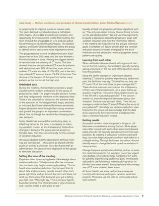 8Working in Concert: A How-To Guide to Reducing Unwarranted Variations in Care
Usually, at least one physician will raise objections such
as, “You only care about money. You are trying to force
us into standard practice.” We will use this opportunity
to guide a discussion about the physicians’ goals with
variation reduction and how the information offered
in the meeting can help achieve the group’s collective
goals. Facilitators will assure doctors that the variation
reduction process is rooted in respect for the art of
medicine and the physicians’ medical judgment about
patient care quality.
Learning from each other
When unblinded data are shared with a group of doc-
tors at the first meeting, the facilitator typically starts by
asking physicians on the low end of the spectrum about
how they practice.
Using the earlier example of urgent care doctors
ordering CT scans for patients experiencing abdominal
pain, the facilitator may say, “It looks like you only use
CT scans 1% of the time. How do you manage that?”
These doctors may even worry about the infrequency
of their use of these treatments. So a good follow-up
question might be: “Do some of your patients end up
in the ER with a ruptured appendix?” If the doctors
answer no, then the response stimulates group con-
versation. Doctors may ask each other: “How do you
manage to order so few CT scans? What is the acuity of
your patients?” Ultimately, our variation reduction team
hopes that the group will acknowledge that the data
show opportunity for improvement and declare the
topic a variation reduction project.
Getting results
Successful variation reduction projects hinge on col-
laborative conversations among doctors. While physi-
cians often consult with each other about complicated
cases, they do not typically discuss more common care
practices. By creating a safe place to share unblinded
data, our team helps doctors learn from each other in a
collegial setting. Through facilitated discussion, doctors
identify ways to change behavior to reduce variation in
care practices.
Change happens quickly when doctors partner on varia-
tion reduction projects. For example, one of our urgent
care doctors, who ordered large numbers of CT scans
for patients experiencing abdominal pain, immediately
reduced his use following a meeting during which un-
blinded data were shared. Even physicians with average
use of CT scans ordered fewer scans.
At Sutter Health, we share performance measures
monthly with doctors working on variation reduction
projects. Physicians use the data to continually reduce
care variation.
 
an opportunity to improve quality or reduce costs.
The team decided to instead prepare a half-dozen
other topics, where data showed more variation and
opportunity for improvement. At the first meeting, the
team showed the group data on UTIs and also asked
for permission to review the other topics. The doctors
agreed, and Sutter’s trained facilitator asked the group
to identify which topics were most important to them.
The group decided to work on abdominal pain. Each
doctor had at least 300 cases, and the data showed a
five-fold variation in costs. Among the biggest drivers
of variation was the ordering of CT scans. The data
showed that one doctor ordered CT scans for patients
with abdominal pain 35% of the time, most doctors
ordered CT scans at a rate of 10%-15%, and a few doc-
tors ordered CT scans as low as 1%-2% of the time. The
doctors at the low end of the spectrum had as many
patients as the doctors at the high end.
Unblinded data
During the meeting, the facilitator projected a graph
visualizing this variation and waited for the group of
physicians to react. The graph included doctors’ names,
and they had powerful reactions to the displayed data.
There is the potential for doctors at the extreme ends
of the spectrum to feel disappointed, angry, attacked,
or criticized, but Sutter’s trained facilitators sensitively
helped physicians work through their strong emotions
and guided the group in an important conversation
about how to change this variation by changing physi-
cian behavior.
Sutter Health has learned that unblinding data, or
attaching names to the data, is necessary to reduc-
ing variation in care, as this transparency helps drive
changes in behavior. If a group cannot accept un-
blinded data, then they are not ready for the concept
of variation reduction.
We assure doctors that the data shared at these meet-
ings are confidential — they won’t be shared with the
public or go into a physician file or be shared with an
administrator. The data are only displayed for this group
to stimulate discussion.
Setting the tone of the meeting
Physicians often have varying levels of knowledge about
variation reduction. To help ensure effective conversa-
tion, our team may begin a meeting by asking, “You’ve
heard about variation reduction. You’ve heard that it’s
about data and comparing people to each other. Let’s
pause right there and go around the room and share not
what you think about that, but what your gut is telling
you right now.” We might say, “This is not your typical
business meeting. The whole process is very emotional,
and I want to create a safe space to talk.”
Case Study — Michael van Duren, vice president of clinical transformation, Sutter Medical Network (cont)
 