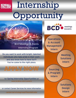 Internship
Opportunity
Do you want to work with bright, talented
individuals who take pride in their work
and also know how to have fun?!
You've come to the right place.
APPLY NOW
for Spring Internship Opportunities at
www.bcdme.com/careers
or contact Career Services for more information
careerservicesgroup@kendall.edu
Operations
& Account
Management
Intern
Meeting
Solutions
Intern
Sourcing
& Program
Intern
Solutions
Design
Intern
 