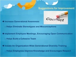 Suggestions for Improvement
u Increase Generational Awareness
o Helps Eliminate Stereotypes and Misconceptions
u Implement Employee Meetings, Encouraging Open Communication
o Helps Build a Cohesive Team
u Instate An Organization-Wide Generational Diversity Training
o Helps Employees Improve Knowledge and Encourages Respect
 