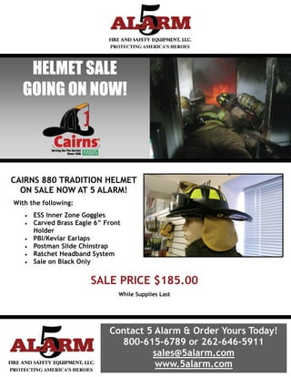 HELMET SALE
  GOING ON NOW!




CAIRNS 880 TRADITION HELMET
  ON SALE NOW AT 5 ALARM!
With the following:
      ESS Inner Zone Goggles
      Carved Brass Eagle 6” Front
        Holder
      PBI/Kevlar Earlaps
      Postman Slide Chinstrap
      Ratchet Headband System
      Sale on Black Only


                         SALE PRICE $185.00
                                  While Supplies Last




                               Contact 5 Alarm & Order Yours Today!
                                 800-615-6789 or 262-646-5911
                                        sales@5alarm.com
                                         www.5alarm.com
 