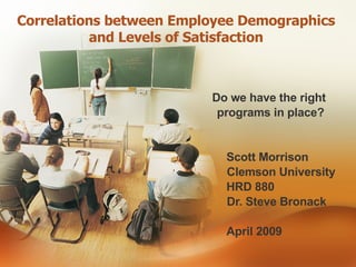 Correlations between Employee Demographics  and Levels of Satisfaction    Do we have the right  programs in place? Scott Morrison   Clemson University HRD 880   Dr. Steve Bronack April 2009 