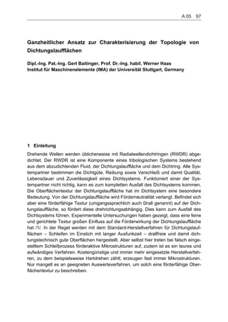 Ganzheitlicher Ansatz zur Charakterisierung der Topologie von
Dichtungslaufflächen
Dipl.-Ing. Pat.-Ing. Gert Baitinger, Prof. Dr.-Ing. habil. Werner Haas
Institut für Maschinenelemente (IMA) der Universität Stuttgart, Germany
1 Einleitung
Drehende Wellen werden üblicherweise mit Radialwellendichtringen (RWDR) abge-
dichtet. Der RWDR ist eine Komponente eines tribologischen Systems bestehend
aus dem abzudichtenden Fluid, der Dichtungslauffläche und dem Dichtring. Alle Sys-
tempartner bestimmen die Dichtgüte, Reibung sowie Verschleiß und damit Qualität,
Lebensdauer und Zuverlässigkeit eines Dichtsystems. Funktioniert einer der Sys-
tempartner nicht richtig, kann es zum kompletten Ausfall des Dichtsystems kommen.
Die Oberflächentextur der Dichtungslauffläche hat im Dichtsystem eine besondere
Bedeutung. Von der Dichtungslauffläche wird Förderneutralität verlangt. Befindet sich
aber eine förderfähige Textur (umgangssprachlich auch Drall genannt) auf der Dich-
tungslauffläche, so fördert diese drehrichtungsabhängig. Dies kann zum Ausfall des
Dichtsystems führen. Experimentelle Untersuchungen haben gezeigt, dass eine feine
und gerichtete Textur großen Einfluss auf die Förderwirkung der Dichtungslauffläche
hat /1/. In der Regel werden mit dem Standard-Herstellverfahren für Dichtungslauf-
flächen – Schleifen im Einstich mit langer Ausfunkzeit – drallfreie und damit dich-
tungstechnisch gute Oberflächen hergestellt. Aber selbst hier treten bei falsch einge-
stelltem Schleifprozess förderaktive Mikrostrukturen auf, zudem ist es ein teures und
aufwändiges Verfahren. Kostengünstige und immer mehr eingesetzte Herstellverfah-
ren, zu dem beispielsweise Hartdrehen zählt, erzeugen fast immer Mikrostrukturen.
Nur mangelt es an geeigneten Auswerteverfahren, um solch eine förderfähige Ober-
flächentextur zu beschreiben.
A 05    97
 