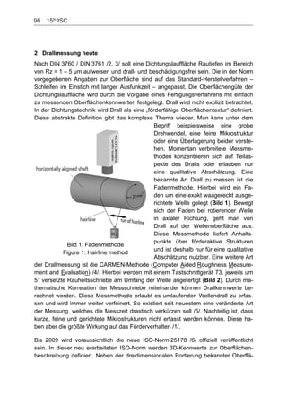 98    15th
ISC
2 Drallmessung heute
Nach DIN 3760 / DIN 3761 /2, 3/ soll eine Dichtungslauffläche Rautiefen im Bereich
von Rz = 1 – 5 µm aufweisen und drall- und beschädigungsfrei sein. Die in der Norm
vorgegebenen Angaben zur Oberfläche sind auf das Standard-Herstellverfahren –
Schleifen im Einstich mit langer Ausfunkzeit – angepasst. Die Oberflächengüte der
Dichtungslauffläche wird durch die Vorgabe eines Fertigungsverfahrens mit einfach
zu messenden Oberflächenkennwerten festgelegt. Drall wird nicht explizit betrachtet.
In der Dichtungstechnik wird Drall als eine „förderfähige Oberflächentextur“ definiert.
Diese abstrakte Definition gibt das komplexe Thema wieder. Man kann unter dem
Begriff beispielsweise eine grobe
Drehwendel, eine feine Mikrostruktur
oder eine Überlagerung beider verste-
hen. Momentan verbreitete Messme-
thoden konzentrieren sich auf Teilas-
pekte des Dralls oder erlauben nur
eine qualitative Abschätzung. Eine
bekannte Art Drall zu messen ist die
Fadenmethode. Hierbei wird ein Fa-
den um eine exakt waagerecht ausge-
richtete Welle gelegt (Bild 1). Bewegt
sich der Faden bei rotierender Welle
in axialer Richtung, geht man von
Drall auf der Wellenoberfläche aus.
Diese Messmethode liefert Anhalts-
punkte über förderaktive Strukturen
und ist deshalb nur für eine qualitative
Abschätzung nutzbar. Eine weitere Art
der Drallmessung ist die CARMEN-Methode (Computer Aided Roughness Measure-
ment and Evaluation) /4/. Hierbei werden mit einem Tastschnittgerät 73, jeweils um
5° versetzte Rauheitsschriebe am Umfang der Welle angefertigt (Bild 2). Durch ma-
thematische Korrelation der Messschriebe miteinander können Drallkennwerte be-
rechnet werden. Diese Messmethode erlaubt es umlaufenden Wellendrall zu erfas-
sen und wird immer weiter verfeinert. So existiert seit neuestem eine veränderte Art
der Messung, welches die Messzeit drastisch verkürzen soll /5/. Nachteilig ist, dass
kurze, feine und gerichtete Mikrostrukturen nicht erfasst werden können. Diese ha-
ben aber die größte Wirkung auf das Förderverhalten /1/.
Bild 1: Fadenmethode
Figure 1: Hairline method
Bis 2009 wird voraussichtlich die neue ISO-Norm 25178 /6/ offiziell veröffentlicht
sein. In dieser neu erarbeiteten ISO-Norm werden 3D-Kennwerte zur Oberflächen-
beschreibung definiert. Neben der dreidimensionalen Portierung bekannter Oberflä-
 