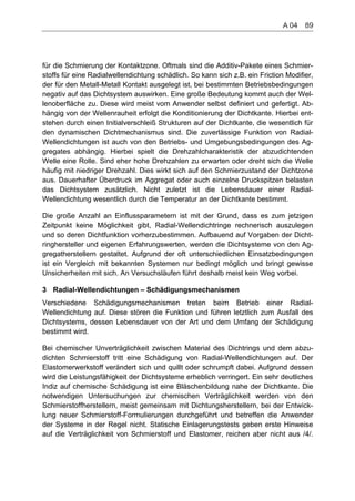 für die Schmierung der Kontaktzone. Oftmals sind die Additiv-Pakete eines Schmier-
stoffs für eine Radialwellendichtung schädlich. So kann sich z.B. ein Friction Modifier,
der für den Metall-Metall Kontakt ausgelegt ist, bei bestimmten Betriebsbedingungen
negativ auf das Dichtsystem auswirken. Eine große Bedeutung kommt auch der Wel-
lenoberfläche zu. Diese wird meist vom Anwender selbst definiert und gefertigt. Ab-
hängig von der Wellenrauheit erfolgt die Konditionierung der Dichtkante. Hierbei ent-
stehen durch einen Initialverschleiß Strukturen auf der Dichtkante, die wesentlich für
den dynamischen Dichtmechanismus sind. Die zuverlässige Funktion von Radial-
Wellendichtungen ist auch von den Betriebs- und Umgebungsbedingungen des Ag-
gregates abhängig. Hierbei spielt die Drehzahlcharakteristik der abzudichtenden
Welle eine Rolle. Sind eher hohe Drehzahlen zu erwarten oder dreht sich die Welle
häufig mit niedriger Drehzahl. Dies wirkt sich auf den Schmierzustand der Dichtzone
aus. Dauerhafter Überdruck im Aggregat oder auch einzelne Druckspitzen belasten
das Dichtsystem zusätzlich. Nicht zuletzt ist die Lebensdauer einer Radial-
Wellendichtung wesentlich durch die Temperatur an der Dichtkante bestimmt.
Die große Anzahl an Einflussparametern ist mit der Grund, dass es zum jetzigen
Zeitpunkt keine Möglichkeit gibt, Radial-Wellendichtringe rechnerisch auszulegen
und so deren Dichtfunktion vorherzubestimmen. Aufbauend auf Vorgaben der Dicht-
ringhersteller und eigenen Erfahrungswerten, werden die Dichtsysteme von den Ag-
gregatherstellern gestaltet. Aufgrund der oft unterschiedlichen Einsatzbedingungen
ist ein Vergleich mit bekannten Systemen nur bedingt möglich und bringt gewisse
Unsicherheiten mit sich. An Versuchsläufen führt deshalb meist kein Weg vorbei.
3 Radial-Wellendichtungen – Schädigungsmechanismen
Verschiedene Schädigungsmechanismen treten beim Betrieb einer Radial-
Wellendichtung auf. Diese stören die Funktion und führen letztlich zum Ausfall des
Dichtsystems, dessen Lebensdauer von der Art und dem Umfang der Schädigung
bestimmt wird.
Bei chemischer Unverträglichkeit zwischen Material des Dichtrings und dem abzu-
dichten Schmierstoff tritt eine Schädigung von Radial-Wellendichtungen auf. Der
Elastomerwerkstoff verändert sich und quillt oder schrumpft dabei. Aufgrund dessen
wird die Leistungsfähigkeit der Dichtsysteme erheblich verringert. Ein sehr deutliches
Indiz auf chemische Schädigung ist eine Bläschenbildung nahe der Dichtkante. Die
notwendigen Untersuchungen zur chemischen Verträglichkeit werden von den
Schmierstoffherstellern, meist gemeinsam mit Dichtungsherstellern, bei der Entwick-
lung neuer Schmierstoff-Formulierungen durchgeführt und betreffen die Anwender
der Systeme in der Regel nicht. Statische Einlagerungstests geben erste Hinweise
auf die Verträglichkeit von Schmierstoff und Elastomer, reichen aber nicht aus /4/.
A 04    89
 