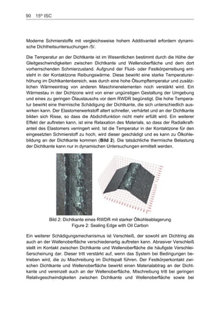 90    15th
ISC
Moderne Schmierstoffe mit vergleichsweise hohem Additivanteil erfordern dynami-
sche Dichtheitsuntersuchungen /5/.
Die Temperatur an der Dichtkante ist im Wesentlichen bestimmt durch die Höhe der
Gleitgeschwindigkeiten zwischen Dichtkante und Wellenoberfläche und dem dort
vorherrschenden Schmierzustand. Aufgrund der Fluid- oder Festkörperreibung ent-
steht in der Kontaktzone Reibungswärme. Diese bewirkt eine starke Temperaturer-
höhung im Dichtkantenbereich, was durch eine hohe Ölsumpftemperatur und zusätz-
lichen Wärmeeintrag von anderen Maschinenelementen noch verstärkt wird. Ein
Wärmestau in der Dichtzone wird von einer ungünstigen Gestaltung der Umgebung
und eines zu geringen Ölaustauschs vor dem RWDR begünstigt. Die hohe Tempera-
tur bewirkt eine thermische Schädigung der Dichtkante, die sich unterschiedlich aus-
wirken kann. Der Elastomerwerkstoff altert schneller, verhärtet und an der Dichtkante
bilden sich Risse, so dass die Abdichtfunktion nicht mehr erfüllt wird. Ein weiterer
Effekt der auftreten kann, ist eine Relaxation des Materials, so dass der Radialkraft-
anteil des Elastomers verringert wird. Ist die Temperatur in der Kontaktzone für den
eingesetzten Schmierstoff zu hoch, wird dieser geschädigt und es kann zu Ölkohle-
bildung an der Dichtkante kommen (Bild 2). Die tatsächliche thermische Belastung
der Dichtkante kann nur in dynamischen Untersuchungen ermittelt werden.
Bild 2: Dichtkante eines RWDR mit starker Ölkohleablagerung
Figure 2: Sealing Edge with Oil Carbon
Ein weiterer Schädigungsmechanismus ist Verschleiß, der sowohl am Dichtring als
auch an der Wellenoberfläche verschiedenartig auftreten kann. Abrasiver Verschleiß
stellt im Kontakt zwischen Dichtkante und Wellenoberfläche die häufigste Verschlei-
ßerscheinung dar. Dieser tritt verstärkt auf, wenn das System bei Bedingungen be-
trieben wird, die zu Mischreibung im Dichtspalt führen. Der Festkörperkontakt zwi-
schen Dichtkante und Wellenoberfläche bewirkt einen Materialabtrag an der Dicht-
kante und vereinzelt auch an der Wellenoberfläche. Mischreibung tritt bei geringen
Relativgeschwindigkeiten zwischen Dichtkante und Wellenoberfläche sowie bei
 