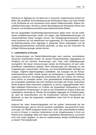Überdruck im Aggregat auf und lässt sich in Versuchen vergleichsweise einfach ab-
bilden. Bei verstärkter Schmutzbelastung des Dichtsystems lagern sich harte Partikel
in der Dichtkante ein und verursachen einen starken Wellenverschleiß. Weitere Ver-
schleißerscheinungen, die teils zu starker Beschädigung der Dichtpartner führen sind
Erosions- und Kavitationsverschleiß sowie elektrochemische Effekte.
Die hier dargestellten Hauptschädigungsmechanismen geben einen Teil der auftre-
tenden Ausfallerscheinungen wieder und zeigen, dass Radialwellendichtungen auf
unterschiedlichste Weise versagen können. Die Schädigungsmechanismen treten
meist kombiniert auf und beeinflussen sich gegenseitig. Ein Versuchskollektiv muss
die Betriebszustände eines Aggregats in geeigneter Weise wiedergeben und die
Schädigungsmechanismen zueinander gewichten, so dass aus den Versuchen die
richtigen Schlüsse gezogen werden können.
4 Lastkollektive im Einsatz
Bei Untersuchungen von Radial-Wellendichtungen kann zwischen verschiedenen
Versuchen unterschieden werden. Es werden Komponententests, Aggregattest am
Prüfstand und bei manchen Anwendungen auch Tests unter Realbedingungen
durchgeführt. Bei diesen Untersuchungen werden die Dichtsysteme mit sehr unter-
schiedlichen Lastkollektiven getestet, deren Anforderungen sich abhängig von den
Fragestellungen unterscheiden. Dichtungs- und Schmierstoffhersteller benötigen ein
einziges, möglichst allgemeingültiges Lastkollektiv, das Aussagen bei der Kompo-
nentenentwicklung liefert. Hierbei werden die Dichtsysteme in spezieller Prüfstand-
umgebung untersucht. Grundlegende Erkenntnisse über die Funktion der Dichtsys-
teme können so erarbeitet werden. Eine gleichbleibende Prüfstandumgebung und
ein universelles Lastkollektiv das nicht verändert wird haben den Vorteil, unterschied-
lichste Systeme direkt miteinander vergleichen zu können. Aggregathersteller benö-
tigen belastbare Erkenntnisse zur Funktion der eingesetzten Dichtsysteme in sehr
unterschiedlichen Anwendungen, so dass je nach Einsatzfall ein anderer Aufbau des
Lastkollektivs notwendig ist. Werden die kompletten Aggregate am Prüfstand getes-
tet, steht die Gesamtfunktion und die Einzelfunktion mehrerer Komponenten im
Blickpunkt, so dass die eingesetzten Lastkollektive meist nicht für ein Bauteil opti-
miert werden.
Aufgrund der vielen Anwendungsgebiete und der großen Unterschiede bei den
Einsatzbedingungen, gibt es nicht ein einzelnes Lastkollektiv, das generell für Unter-
suchungen von RWDR eingesetzt werden kann. Sehr viele unterschiedliche Kollekti-
ve sind im Einsatz, in manchen Unternehmen ist die Vorgehensweise in Form von
Werksnormen festgelegt. Meist sind diese Lastkollektive Betriebsinterna und werden
nicht nach außen gegeben, so dass es vergleichsweise wenige Veröffentlichungen
zu diesem Themengebiet gibt.
A 04    91
 