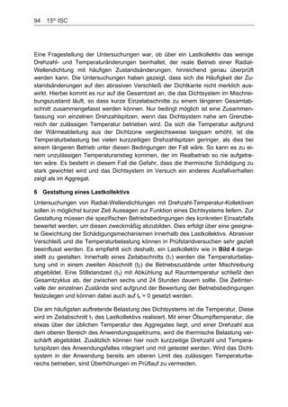 94    15th
ISC
Eine Fragestellung der Untersuchungen war, ob über ein Lastkollektiv das wenige
Drehzahl- und Temperaturänderungen beinhaltet, der reale Betrieb einer Radial-
Wellendichtung mit häufigen Zustandsänderungen, hinreichend genau überprüft
werden kann. Die Untersuchungen haben gezeigt, dass sich die Häufigkeit der Zu-
standsänderungen auf den abrasiven Verschleiß der Dichtkante nicht merklich aus-
wirkt. Hierbei kommt es nur auf die Gesamtzeit an, die das Dichtsystem im Mischrei-
bungszustand läuft, so dass kurze Einzelabschnitte zu einem längeren Gesamtab-
schnitt zusammengefasst werden können. Nur bedingt möglich ist eine Zusammen-
fassung von einzelnen Drehzahlspitzen, wenn das Dichtsystem nahe am Grenzbe-
reich der zulässigen Temperatur betrieben wird. Da sich die Temperatur aufgrund
der Wärmeableitung aus der Dichtzone vergleichsweise langsam erhöht, ist die
Temperaturbelastung bei vielen kurzzeitigen Drehzahlspitzen geringer, als dies bei
einem längeren Betrieb unter diesen Bedingungen der Fall wäre. So kann es zu ei-
nem unzulässigen Temperaturanstieg kommen, der im Realbetrieb so nie aufgetre-
ten wäre. Es besteht in diesem Fall die Gefahr, dass die thermische Schädigung zu
stark gewichtet wird und das Dichtsystem im Versuch ein anderes Ausfallverhalten
zeigt als im Aggregat.
6 Gestaltung eines Lastkollektivs
Untersuchungen von Radial-Wellendichtungen mit Drehzahl-Temperatur-Kollektiven
sollen in möglichst kurzer Zeit Aussagen zur Funktion eines Dichtsystems liefern. Zur
Gestaltung müssen die spezifischen Betriebsbedingungen des konkreten Einsatzfalls
bewertet werden, um diesen zweckmäßig abzubilden. Dies erfolgt über eine geeigne-
te Gewichtung der Schädigungsmechanismen innerhalb des Lastkollektivs. Abrasiver
Verschleiß und die Temperaturbelastung können in Prüfstandversuchen sehr gezielt
beeinflusst werden. Es empfiehlt sich deshalb, ein Lastkollektiv wie in Bild 4 darge-
stellt zu gestalten. Innerhalb eines Zeitabschnitts (t1) werden die Temperaturbelas-
tung und in einem zweiten Abschnitt (t2) die Betriebszustände unter Mischreibung
abgebildet. Eine Stillstandzeit (t3) mit Abkühlung auf Raumtemperatur schließt den
Gesamtzyklus ab, der zwischen sechs und 24 Stunden dauern sollte. Die Zeitinter-
valle der einzelnen Zustände sind aufgrund der Bewertung der Betriebsbedingungen
festzulegen und können dabei auch auf tx = 0 gesetzt werden.
Die am häufigsten auftretende Belastung des Dichtsystems ist die Temperatur. Diese
wird im Zeitabschnitt t1 des Lastkollektivs realisiert. Mit einer Ölsumpftemperatur, die
etwas über der üblichen Temperatur des Aggregates liegt, und einer Drehzahl aus
dem oberen Bereich des Anwendungsspektrums, wird die thermische Belastung ver-
schärft abgebildet. Zusätzlich können hier noch kurzzeitige Drehzahl und Tempera-
turspitzen des Anwendungsfalles integriert und mit getestet werden. Wird das Dicht-
system in der Anwendung bereits am oberen Limit des zulässigen Temperaturbe-
reichs betrieben, sind Überhöhungen im Prüflauf zu vermeiden.
 