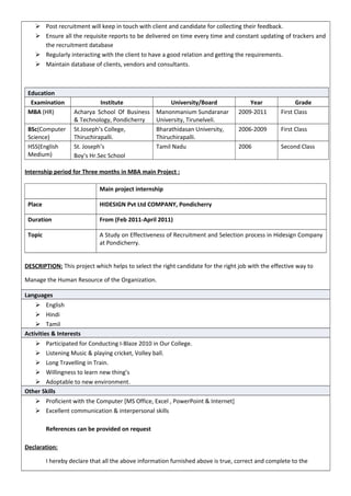  Post recruitment will keep in touch with client and candidate for collecting their feedback.
 Ensure all the requisite reports to be delivered on time every time and constant updating of trackers and
the recruitment database
 Regularly interacting with the client to have a good relation and getting the requirements.
 Maintain database of clients, vendors and consultants.
Education
Examination Institute University/Board Year Grade
MBA (HR) Acharya School Of Business
& Technology, Pondicherry
Manonmanium Sundaranar
University, Tirunelveli.
2009-2011 First Class
BSc(Computer
Science)
St.Joseph’s College,
Thiruchirapalli.
Bharathidasan University,
Thiruchirapalli.
2006-2009 First Class
HSS(English
Medium)
St. Joseph’s
Boy’s Hr.Sec School
Tamil Nadu 2006 Second Class
Internship period for Three months in MBA main Project :
Main project internship
Place HIDESIGN Pvt Ltd COMPANY, Pondicherry
Duration From (Feb 2011-April 2011)
Topic A Study on Effectiveness of Recruitment and Selection process in Hidesign Company
at Pondicherry.
DESCRIPTION: This project which helps to select the right candidate for the right job with the effective way to
Manage the Human Resource of the Organization.
Languages
 English
 Hindi
 Tamil
Activities & Interests
 Participated for Conducting I-Blaze 2010 in Our College.
 Listening Music & playing cricket, Volley ball.
 Long Travelling in Train.
 Willingness to learn new thing’s
 Adoptable to new environment.
Other Skills
 Proficient with the Computer [MS Office, Excel , PowerPoint & Internet]
 Excellent communication & interpersonal skills
References can be provided on request
Declaration:
I hereby declare that all the above information furnished above is true, correct and complete to the
 
