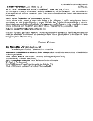 MohanadAlgannasgannasmk@gmail.com
Tasnee Petrochemicals,Jubail Industrial City, SAU Jun 2002-2005
PROCESS CONTROL ENGINEER PROPANE DE-HYDROGENATION AND POLY PROPYLENE PLANTS (2004-2005)
Reportingto OperationsManager,handledinterfacebetween operationsand processcontrol departments.Tested,commissioned and
handled trouble-shooting of material management system. Tested and commissioned plant data historian. I was certified as an ISO
internal Auditor.
PROCESS CONTROL ENGINEER PROPANE DEHYDROGENATION (2003-2004)
I teamed with our vendor Honeywell to create graphic displays for the DCS screens by providing blueprint process sketches.
Commissioned and tested logics and interlocks for propane dehydration plant. Devised and implemented testing of the reactor
sequencersystem and operator interface.I participatedin FactoryAcceptance andSiteAcceptance Testing.I madehandsonchanges
including point building, alarm management, graphic displayrevisions, Totalizing and advanced calculations in DCS.
PRODUCTION ENGINEER PROPANE DE-HYDROGENATION (2002-2004)
We reviewed engineering specifications and ensured compliance bycontractor. We resolved issues of operational philosophies after
meeting and exchanges of ideas with clients and contractors. We created standard operating manuals for PDH section. We Created
training packages and led operator training.
EDUCATION & TRAINING
New Mexico State University, Las Cruces, NM
Bachelor’s degree in Chemical Engineering, minor in Chemistry
Seamlesspipeproduction basedon Danieli FQMdesign.,Chengdu,China:TheoreticalandPracticalTraining course for Logistics
and Planning Management
Danieli Company, Milan, IT: Hot Rolling Mill – Pipe Rolling Technology Management Training
Project Management Professional (PMP) Training
Lloyd's Register Quality Assurance: Internal QMS Auditor Training & Certification
TUV: Quality for Top Management
Project Risk Management: Howard Technology Middle East September 2014
Oxford High Performance Leadership Program: Oxford University May 2014
 