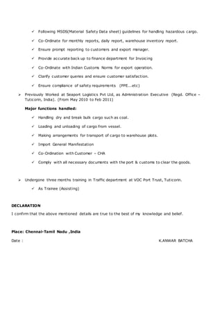  Following MSDS(Material Safety Data sheet) guidelines for handling hazardous cargo.
 Co-Ordinate for monthly reports, daily report, warehouse inventory report.
 Ensure prompt reporting to customers and export manager.
 Provide accurate back up to finance department for Invoicing
 Co-Ordinate with Indian Customs Norms for export operation.
 Clarify customer queries and ensure customer satisfaction.
 Ensure compliance of safety requirements (PPE...etc)
 Previously Worked at Seaport Logistics Pvt Ltd, as Administration Executive (Regd. Office –
Tuticorin, India). (From May 2010 to Feb 2011)
Major functions handled:
 Handling dry and break bulk cargo such as coal.
 Loading and unloading of cargo from vessel.
 Making arrangements for transport of cargo to warehouse plots.
 Import General Manifestation
 Co-Ordination with Customer – CHA
 Comply with all necessary documents with the port & customs to clear the goods.
 Undergone three months training in Traffic department at VOC Port Trust, Tuticorin.
 As Trainee (Assisting)
DECLARATION
I confirm that the above mentioned details are true to the best of my knowledge and belief.
Place: Chennai-Tamil Nadu ,India
Date : K.ANWAR BATCHA
 