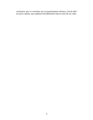 conciencia, que va a terminar con sus pensamientos erróneos, y ha de abrir
un nuevo camino, que cambiará favorablemente todo el curso de sus vidas.




                                    9
 