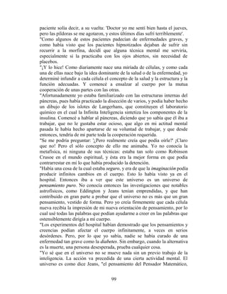paciente solía decir, a su vuelta: 'Doctor yo me sentí bien hasta el jueves,
pero las píldoras se me agotaron, y estos últimos días sufrí terriblemente'.
"Como algunos de estos pacientes padecían de enfermedades graves, y
como había visto que los pacientes hipnotizados dejaban de sufrir sin
recurrir a la morfina, decidí que alguna técnica mental me serviría,
especialmente si la practicaba con los ojos abiertos, sin necesidad de
placebos.
"¡Y lo hice! Como diariamente nace una miríada de células, y como cada
una de ellas nace bajo la idea dominante de la salud o de la enfermedad, yo
determiné infundir a cada célula el concepto de la salud y la estructura y la
función adecuadas. Y comencé a ensalzar al cuerpo por la mutua
cooperación de unas partes con las otras.
"Afortunadamente yo estaba familiarizado con las estructuras internas del
páncreas, pues había practicado la disección de varios, y podía haber hecho
un dibujo de los islotes de Langerhans, que constituyen el laboratorio
químico en el cual la Infinita Inteligencia sintetiza los componentes de la
insulina. Comencé a hablar al páncreas, diciendo que yo sabía que él iba a
trabajar, que no le gustaba estar ocioso, que algo en mi actitud mental
pasada le había hecho apartarse de su voluntad de trabajar, y que desde
entonces, tendría de mi parte toda la cooperación requerida.
"Se me podría preguntar: '¿Pero realmente creía que podía oírle?' ¡Claro
que no! Pero el sólo concepto de ello me animaba. Yo no conocía la
metafísica, ni ninguna de sus técnicas: estaba tan solo como Robinson
Crusoe en el mundo espiritual, y ésta era la mejor forma en que podía
contrarrestar en mí lo que había producido la detención.
"Había una cosa de la cual estaba seguro, y era de que la imaginación podía
producir infinitos cambios en el cuerpo. Esto lo había visto ya en el
hospital. Entonces iba a ver que este universo es un universo de
pensamiento puro. No conocía entonces las investigaciones que notables
astrofísicos, como Eddington y Jeans tenían emprendidas, y que han
contribuido en gran parte a probar que el universo no es más que un gran
pensamiento, vestido de forma. Pero yo creía firmemente que cada célula
nueva recibía la impresión de mi nueva orientación de pensamiento, por lo
cual usé todas las palabras que podían ayudarme a creer en las palabras que
ostensiblemente dirigía a mí cuerpo.
"Los experimentos del hospital habían demostrado que los pensamientos y
creencias podían afectar el cuerpo infinitamente, a veces en serios
desórdenes. Pero, por lo que yo sabía, nadie se había curado de una
enfermedad tan grave como la diabetes. Sin embargo, cuando la alternativa
es la muerte, una persona desesperada, prueba cualquier cosa.
"Yo sé que en el universo no se mueve nada sin un previo trabajo de la
inteligencia. La acción va precedida de una cierta actividad mental. El
universo es como dice Jeans, "el pensamiento del Pensador Matemático,


                                     99
 