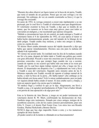 "Durante dos años observé un ligero tumor en la boca de mi perra, Tzaddi,
que tenía el tamaño de un guisante. Pensé que era una verruga y no me
preocupé. Sin embargo, de vez en cuando examinaba su boca y vi que la
verruga iba creciendo.
En junio de 1952, la verruga comenzó a crecer más rápidamente y yo me
preocupé, por lo cual llevé a Tzaddi al veterinario para que diagnosticase.
El veterinario examinó la boca de Tzaddi, y dijo que se trataba de un
tumor, que los tumores en la boca eran muy graves, pues casi todos se
convierten en malignos, y me recomendó que operase enseguida.
"Debido a circunstancias lejos de mi control, no pude entregar a Tzaddi al
veterinario hasta el 4 de septiembre de 1952, en cuya época el tumor se
había hecho alarmantemente grande, casi del tamaño de la falange de mi
dedo pulgar. Tzaddi estaba muy molesta, y todos mis amigos se daban,
como yo, cuenta de esto.
"El doctor Short estaba alarmado acerca del rápido desarrollo y dijo que
había que operar inmediatamente. Hicimos una cita para la mañana del
sábado 6 de septiembre.
"El viernes me acosté tarde. En realidad eran las dos de la mañana cuando
me fui a la cama, después de haber dado a Tzaddi una galleta que comió
con gran dificultad. Procedí a rezar mis oraciones por la salud de diversas
personas conocidas, cosa que siempre hago cuando me voy a acostar,
cuando de repente se me ocurrió que había sido una tonta al no rezar por
Tzaddi, por lo cual hice algún trabajo mental por ella, y luego me fui a
dormir. El despertador me despertó a las 7, y rápidamente me vestí y llevé
a Tzaddi a casa del veterinario, llegando unos minutos antes de las 8.
Mientras esperaba con Tzaddi, recordé de repente el trabajo mental de la
noche, y miré la boca de la perra. ¡No había tumor! ¡Sin embargo yo la
había mirado seis horas antes! Volví a mirar cuidadosamente, pero no pude
ver siquiera dónde había estado el tumor. El área estaba suave y limpia, y
tenía un aspecto igual a las encías que le rodeaban.
"El médico llegó y verificó lo que yo le dije. Alegremente, me llevé a
Tzaddi a casa, y le agradecí profundamente al Poder Vital el haber librado
a mi perrita de una operación o de algo peor aún."

Esta es la historia de Ann Davies, y tengo en mi poder testimonios del
veterinario doctor R. W. Short, confirmando las declaraciones de Ann.
También tengo otro testimonio, firmado por cinco amigos, testigos de la
asombrosa curación, a dos de los cuales conozco personalmente, pues son
Félix V. Frazer y el doctor Paul Foster Case. Los otros tres son Rosalie
Gordon, Thelma Herkelrath y Bonnie Davies.
NUNCA diga que hay algo imposible frente a esto, y a los numerosos
ejemplos de otras fuentes.
¡El poder curativo de la mente es ilimitado en su funcionamiento!


                                   102
 