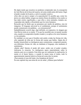 De algún modo que nosotros no podemos comprender aún, la concepción
de Ann Davies de la boca de la perra, tal como estaba antes del tumor, llegó
al poder creador de la perra, y activó su poder curativo.
¡Esto abre un nuevo campo a la especulación! Es posible que, como los
perros no saben hablar, tengan sus mentes llenas de palabras a las cuales se
han dado ciertos significados, y que ellos y otros animales, tratados así,
respondan más rápida y eficazmente que los seres humanos.
Recuerde que he dicho que no pensamos por medio de palabras, sino de
imágenes. El lenguaje universal es el sentimiento, porque el sentimiento
puede comunicarse sin palabras... ¡es extrasensorial!
Indudablemente ocurrió algo, algo definido, en respuesta a la imagen que
Ann Davies tenía en su mente. Y lo que ha sucedido una vez puede suceder
otra, cuando se comprende al poder creador y se aplica a los seres humanos
y a los animales.
En realidad, yo creo que el hombre está unido a todas las formas de vida,
sólo separado de ellas por la forma del cuerpo que habita. Algún día el
hombre desarrollará su inteligencia para comunicarse, comprensivamente,
con diferentes formas de vida, no mediante el lenguaje, sino mediante el
sentimiento.
¿Quién sabe? Quizás el poder del amor, unido con el poder creador,
realizaron la curación. La inteligencia opera materialmente sobre la
materia, pero no es materia. Esta tiene que ser realmente la explicación, la
mente es el factor básico, y cuando la mente toma el timón, todo lo
aparentemente material altera su forma tal como dice la mente.
¡Nuevamente el caso del imán y las limaduras de hierro!
En este capítulo hay una mina de oro de salud. ¡Afánese para hallarla!




                                    103
 