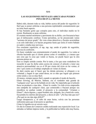XVI

     LAS SUGESTIONES MENTALES ADECUADAS PUEDEN
                 INFLUIR EN LA MENTE

Habrá oído, durante toda su vida, hablar acerca del poder de sugestión: lo
fácil que es poner enferma a una persona repitiéndole constantemente que
no tiene buen aspecto.
Si hay bastante gente que conspira para esto, el individuo medio no lo
resiste. Realmente se pone enfermo.
El examen mental monótono y persistente de su delito, con frecuencia hace
que el delincuente confiese. Como periodista, yo he presenciado varias
"sesiones de tercer grado". He visto cómo detectives y fiscales acorralaban
a un solo individuo y le hacían preguntas hasta que tenía el rostro bañado
en sudor y estaba muy nervioso.
Esa constante repetición, el tap, tap, tap, unido al poder de sugestión,
provoca la confesión.
Un buen vendedor usa constantemente el poder de sugestión. La venta se
efectúa haciendo que el cliente piense como el vendedor; y a menos que
uno crea que la cosa que vende es buena, no puede hacer que la otra
persona piense así.
Esto es simple sentido común. Por lo tanto, a los que sean vendedores les
recuerdo lo que he dicho antes acerca de conocer el artículo y tener una
atractiva personalidad: eso es el 99 por ciento del éxito en las ventas; el
otro 1 por ciento es el trabajo empleado en visitar al cliente.
Se dará cuenta que el hacer que las demás personas se plieguen a su
voluntad, y hagan lo que usted desea, no es más que lograr que piensen
como usted, y eso es muy fácil.
Al menos, siempre parece fácil, cuando se aprende el modo de hacerlo.
Elmer Gowing, de Marion, Indiana, era el vendedor más grande de
"cualquier cosa" que yo he hallado en mi vida. No importaba que el artículo
fuese un producto o una idea... Elmer lo vendía. Un club cívico emprendía
una campaña de cualquier clase, que comenzaba a fracasar porque sus
miembros no podían vender el proyecto a la comunidad. "¡Llamen a
Elmer!", decía alguien, y aquel hombre alto, delgado, feo y benévolo venía.
Escuchaba los méritos del proyecto, y decía al salir: "¿No hay más que eso?
¿Por qué no me dan algo difícil?"
Luego desaparecía y, al cabo de unas horas, volvía con las personas
suficientes para que el proyecto se aprobase.
Cómo lo lograba era un secreto suyo.
Un día la Cámara de Comercio estaba realizando una exposición local. Las
entradas se habían impreso tarde, y la publicidad no había sido muy buena,



                                   104
 